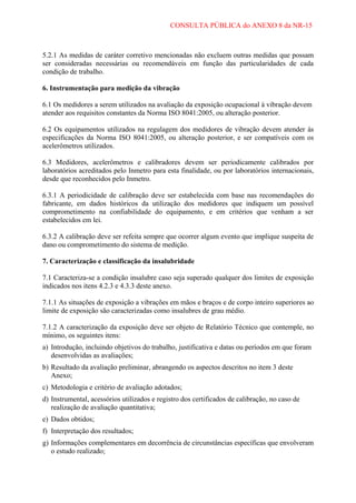 CONSULTA PÚBLICA do ANEXO 8 da NR-15

5.2.1 As medidas de caráter corretivo mencionadas não excluem outras medidas que possam
ser consideradas necessárias ou recomendáveis em função das particularidades de cada
condição de trabalho.
6. Instrumentação para medição da vibração
6.1 Os medidores a serem utilizados na avaliação da exposição ocupacional à vibração devem
atender aos requisitos constantes da Norma ISO 8041:2005, ou alteração posterior.
6.2 Os equipamentos utilizados na regulagem dos medidores de vibração devem atender às
especificações da Norma ISO 8041:2005, ou alteração posterior, e ser compatíveis com os
acelerômetros utilizados.
6.3 Medidores, acelerômetros e calibradores devem ser periodicamente calibrados por
laboratórios acreditados pelo Inmetro para esta finalidade, ou por laboratórios internacionais,
desde que reconhecidos pelo Inmetro.
6.3.1 A periodicidade de calibração deve ser estabelecida com base nas recomendações do
fabricante, em dados históricos da utilização dos medidores que indiquem um possível
comprometimento na confiabilidade do equipamento, e em critérios que venham a ser
estabelecidos em lei.
6.3.2 A calibração deve ser refeita sempre que ocorrer algum evento que implique suspeita de
dano ou comprometimento do sistema de medição.
7. Caracterização e classificação da insalubridade
7.1 Caracteriza-se a condição insalubre caso seja superado qualquer dos limites de exposição
indicados nos itens 4.2.3 e 4.3.3 deste anexo.
7.1.1 As situações de exposição a vibrações em mãos e braços e de corpo inteiro superiores ao
limite de exposição são caracterizadas como insalubres de grau médio.
7.1.2 A caracterização da exposição deve ser objeto de Relatório Técnico que contemple, no
mínimo, os seguintes itens:
a) Introdução, incluindo objetivos do trabalho, justificativa e datas ou períodos em que foram
desenvolvidas as avaliações;
b) Resultado da avaliação preliminar, abrangendo os aspectos descritos no item 3 deste
Anexo;
c) Metodologia e critério de avaliação adotados;
d) Instrumental, acessórios utilizados e registro dos certificados de calibração, no caso de
realização de avaliação quantitativa;
e) Dados obtidos;
f) Interpretação dos resultados;
g) Informações complementares em decorrência de circunstâncias específicas que envolveram
o estudo realizado;

 
