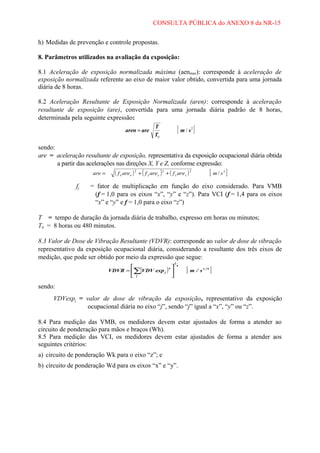 CONSULTA PÚBLICA do ANEXO 8 da NR-15
h) Medidas de prevenção e controle propostas.
8. Parâmetros utilizados na avaliação da exposição:
8.1 Aceleração de exposição normalizada máxima (aenmax): corresponde à aceleração de
exposição normalizada referente ao eixo de maior valor obtido, convertida para uma jornada
diária de 8 horas.
8.2 Aceleração Resultante de Exposição Normalizada (aren): corresponde à aceleração
resultante de exposição (are), convertida para uma jornada diária padrão de 8 horas,
determinada pela seguinte expressão:
aren = are

[ m/s ]

T
T0

2

sendo:
are = aceleração resultante de exposição, representativa da exposição ocupacional diária obtida
a partir das acelerações nas direções X, Y e Z, conforme expressão:
are =

fj

[ m/s ]

( f x are x ) 2 + ( f y are y ) 2 + ( f z arez ) 2

2

= fator de multiplicação em função do eixo considerado. Para VMB
(f = 1,0 para os eixos “x”, “y” e “z”). Para VCI (f = 1,4 para os eixos
“x” e “y” e f = 1,0 para o eixo “z”)

T = tempo de duração da jornada diária de trabalho, expresso em horas ou minutos;
T0 = 8 horas ou 480 minutos.
8.3 Valor de Dose de Vibração Resultante (VDVR): corresponde ao valor de dose de vibração
representativo da exposição ocupacional diária, considerando a resultante dos três eixos de
medição, que pode ser obtido por meio da expressão que segue:

4
VDVR = ∑(VDV exp j ) 
 j


1

4

[m/s ]
1 ,75

sendo:
VDVexpj = valor de dose de vibração da exposição, representativo da exposição
ocupacional diária no eixo “j”, sendo “j” igual a “x”, “y” ou “z”.
8.4 Para medição das VMB, os medidores devem estar ajustados de forma a atender ao
circuito de ponderação para mãos e braços (Wh).
8.5 Para medição das VCI, os medidores devem estar ajustados de forma a atender aos
seguintes critérios:
a) circuito de ponderação Wk para o eixo “z”; e
b) circuito de ponderação Wd para os eixos “x” e “y”.

 