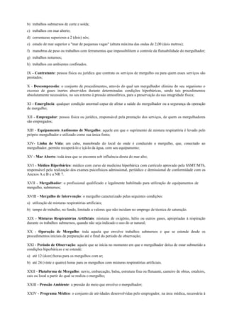 b) trabalhos submersos de corte e solda;
c) trabalhos em mar aberto;
d) correntezas superiores a 2 (dois) nós;
e) estado de mar superior a "mar de pequenas vagas" (altura máxima das ondas de 2,00 (dois metros);
f) manobras de peso ou trabalhos com ferramentas que impossibilitem o controle da flutuabilidade do mergulhador;
g) trabalhos noturnos;
h) trabalhos em ambientes confinados.
IX - Contratante: pessoa física ou jurídica que contrata os serviços de mergulho ou para quem esses serviços são
prestados;
X - Descompressão: o conjunto de procedimentos, através do qual um mergulhador elimina do seu organismo o
excesso de gases inertes absorvidos durante determinadas condições hiperbáricas, sendo tais procedimentos
absolutamente necessários, no seu retorno à pressão atmosférica, para a preservação da sua integridade física;
XI - Emergência: qualquer condição anormal capaz de afetar a saúde do mergulhador ou a segurança da operação
de mergulho;
XII - Empregador: pessoa física ou jurídica, responsável pela prestação dos serviços, de quem os mergulhadores
são empregados;
XIII - Equipamento Autônomo de Mergulho: aquele em que o suprimento de mistura respiratória é levado pelo
próprio mergulhador e utilizado como sua única fonte;
XIV- Linha de Vida: um cabo, manobrado do local de onde é conduzido o mergulho, que, conectado ao
mergulhador, permite recuperá-lo e içá-lo da água, com seu equipamento;
XV - Mar Aberto: toda área que se encontra sob influência direta do mar alto;
XVI - Médico Hiperbárico: médico com curso de medicina hiperbárica com currículo aprovado pela SSMT/MTb,
responsável pela realização dos exames psicofísicos admissional, periódico e demissional de conformidade com os
Anexos A e B e a NR 7.
XVII - Mergulhador: o profissional qualificado e legalmente habilitado para utilização de equipamentos de
mergulho, submersos;
XVIII - Mergulho de Intervenção: o mergulho caracterizado pelas seguintes condições:
a) utilização de misturas respiratórias artificiais;
b) tempo de trabalho, no fundo, limitado a valores que não incidam no emprego de técnica de saturação.
XIX - Misturas Respiratórias Artificiais: misturas de oxigênio, hélio ou outros gases, apropriadas à respiração
durante os trabalhos submersos, quando não seja indicado o uso do ar natural;
XX - Operação de Mergulho: toda aquela que envolve trabalhos submersos e que se estende desde os
procedimentos iniciais de preparação até o final do período de observação;
XXI - Período de Observação: aquele que se inicia no momento em que o mergulhador deixa de estar submetido a
condições hiperbáricas e se estende:
a) até 12 (doze) horas para os mergulhos com ar;
b) até 24 (vinte e quatro) horas para os mergulhos com misturas respiratórias artificiais.
XXII - Plataforma de Mergulho: navio, embarcação, balsa, estrutura fixa ou flutuante, canteiro de obras, estaleiro,
cais ou local a partir do qual se realiza o mergulho;
XXIII - Pressão Ambiente: a pressão do meio que envolve o mergulhador;
XXIV - Programa Médico: o conjunto de atividades desenvolvidas pelo empregador, na área médica, necessária à
 