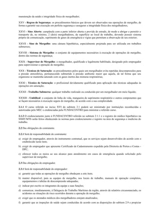 manutenção da saúde e integridade física do mergulhador;
XXV - Regras de Segurança: os procedimentos básicos que devem ser observados nas operações de mergulho, de
forma a garantir sua execução em perfeita segurança e assegurar a integridade física dos mergulhadores;
XXVI - Sino Aberto: campânula com a parte inferior aberta e provida de estrado, de modo a abrigar e permitir o
transporte de, no mínimo, 2 (dois) mergulhadores, da superfície ao local de trabalho, devendo possuir sistema
próprio de comunicação, suprimento de gases de emergência e vigias que permitam a observação de seu exterior;
XXVII - Sino de Mergulho: uma câmara hiperbárica, especialmente projetada para ser utilizada em trabalhos
submersos;
XXVIII - Sistema de Mergulho: o conjunto de equipamentos necessários à execução de operações de mergulho,
dentro das normas de segurança;
XXIX - Supervisor de Mergulho: o mergulhador, qualificado e legalmente habilitado, designado pelo empregador
para supervisionar a operação de mergulho;
XXX - Técnicas de Saturação: os procedimentos pelos quais um mergulhador evita repetidas descompressões para
a pressão atmosférica, permanecendo submetido à pressão ambiente maior que aquela, de tal forma que seu
organismo se mantenha saturado com os gases inertes das misturas respiratórias;
XXXI - Técnico de Saturação: o profissional devidamente qualificado para aplicação das técnicas adequadas às
operações em saturação;
XXXII - Trabalho Submerso: qualquer trabalho realizado ou conduzido por um mergulhador em meio líquido;
XXXIII - Umbilical: o conjunto de linha de vida, mangueira de suprimento respiratório e outros componentes que
se façam necessários à execução segura do mergulho, de acordo com a sua complexidade.
2.1.1 O curso referido no inciso XVI do subitem 2.1 poderá ser ministrado por instituições reconhecidas e
autorizadas pelo MEC e credenciadas pela FUNDACENTRO para ministrar o referido curso.
2.1.2 O credenciamento junto à FUNDACENTRO referido no subitem 2.1.1 e o registro do médico hiperbárico na
SSMT/MTb serão feitos obedecendo às normas para credenciamento e registro na área de segurança e medicina do
trabalho.
2.2 Das obrigações do contratante.
2.2.1 Será de responsabilidade do contratante:
a) exigir do empregador, através do instrumento contratual, que os serviços sejam desenvolvidos de acordo com o
estabelecido neste item;
b) exigir do empregador que apresente Certificado de Cadastramento expedido pela Diretoria de Portos e Costas -
DPC;
c) oferecer todos os meios ao seu alcance para atendimento em casos de emergência quando solicitado pelo
supervisor de mergulho.
2.3 Das obrigações do empregador.
2.3.1 Será de responsabilidade do empregador:
a) garantir que todas as operações de mergulho obedeçam a este item;
b) manter disponível, para as equipes de mergulho, nos locais de trabalho, manuais de operação completos,
equipamentos e tabelas de descompressão adequadas;
c) indicar por escrito os integrantes da equipe e suas funções;
d) comunicar, imediatamente, à Delegacia do Trabalho Marítimo da região, através de relatório circunstanciado, os
acidentes ou situações de risco ocorridos durante a operação de mergulho;
e) exigir que os atestados médicos dos mergulhadores estejam atualizados;
f) garantir que as inspeções de saúde sejam conduzidas de acordo com as disposições do subitem 2.9 e propiciar
 