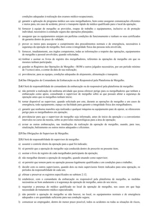 condições adequadas à realização dos exames médico-ocupacionais;
g) garantir a aplicação do programa médico aos seus mergulhadores, bem como assegurar comunicações eficientes
e meios para, em caso de acidente, prover o transporte rápido de médico qualificado para o local da operação;
h) fornecer à equipe de mergulho as provisões, roupas de trabalho e equipamentos, inclusive os de proteção
individual, necessários à condução segura das operações planejadas;
i) assegurar que os equipamentos estejam em perfeitas condições de funcionamento e tenham os seus certificados
de garantia dentro do prazo de validade;
j) prover os meios para assegurar o cumprimento dos procedimentos normais e de emergência, necessários à
segurança da operação de mergulho, bem como à integridade física das pessoas nela envolvida;
l) fornecer, imediatamente, aos órgãos competentes, todas as informações a respeito das operações, equipamentos
de mergulho e pessoal envolvidos, quando solicitadas;
m) timbrar e assinar os livros de registro dos mergulhadores, referentes às operações de mergulho em que os
mesmos tenham participado;
n) guardar os Registros das Operações de Mergulho - ROM e outros julgados necessários, por um período mínimo
de 5 (cinco) anos, a contar da data de sua realização;
o) providenciar, para as equipes, condições adequadas de alojamento, alimentação e transporte.
2.4 Das Obrigações do Comandante da Embarcação ou do Responsável pela Plataforma de Mergulho.
2.4.1 Será de responsabilidade do comandante da embarcação ou do responsável pela plataforma de mergulho:
a) não permitir a realização de nenhuma atividade que possa oferecer perigo para os mergulhadores que tenham a
embarcação como apoio, consultando o supervisor de mergulho sobre as que possam afetar a segurança da
operação antes que os mergulhos tenham início;
b) tornar disponível ao supervisor, quando solicitado por este, durante as operações de mergulho e em casos de
emergência, todo equipamento, espaço ou facilidade para garantir a integridade física dos mergulhadores;
c) garantir que nenhuma manobra seja realizada e qualquer máquina ou equipamento pare de operar, se oferecerem
perigo para os mergulhadores em operação;
d) providenciar para que o supervisor de mergulho seja informado, antes do início da operação e a convenientes
intervalos no curso da mesma, sobre as previsões meteorológicas para a área de operação;
e) avisar as outras embarcações, nas imediações da realização da operação de mergulho, usando, para isso,
sinalização, balizamento ou outros meios adequados e eficientes.
2.5 Das Obrigações do Supervisor de Mergulho.
2.5.1 Será de responsabilidade do supervisor de mergulho:
a) assumir o controle direto da operação para a qual foi indicado;
b) só permitir que a operação de mergulho seja conduzida dentro do prescrito no presente item;
c) assinar o livro de registro de cada mergulhador participante da operação;
d) não mergulhar durante a operação de mergulho, quando atuando como supervisor;
e) só permitir que tomem parte na operação pessoas legalmente qualificadas e em condições para o trabalho;
f) decidir com os outros supervisores, quando dois ou mais supervisores forem indicados para uma operação, os
períodos da responsabilidade de cada um;
g) efetuar e preservar os registros especificados no subitem 2.12;
h) estabelecer, com o comandante da embarcação ou responsável pela plataforma de mergulho, as medidas
necessárias ao bom andamento e à segurança da operação de mergulho, antes do seu início;
i) requisitar a presença do médico qualificado no local da operação de mergulho, nos casos em que haja
necessidade de tratamento médico especializado;
j) não permitir a operação de mergulho se não houver, no local, os equipamentos normais e de emergência
adequados e em quantidade suficiente para sua condução segura;
l) comunicar ao empregador, dentro do menor prazo possível, todos os acidentes ou todas as situações de riscos,
 