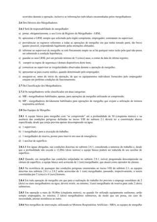 ocorridos durante a operação, inclusive as informações individuais encaminhadas pelos mergulhadores.
2.6 Dos Deveres dos Mergulhadores.
2.6.1 Será de responsabilidade do mergulhador:
a) portar, obrigatoriamente, o seu Livro de Registro do Mergulhador - LRM;
b) apresentar o LRM, sempre que solicitado pelo órgão competente, empregador, contratante ou supervisor;
c) providenciar os registros referentes a todas as operações de mergulho em que tenha tomado parte, tão breve
quanto possível, respondendo legalmente pelas anotações efetuadas;
d) informar ao supervisor de mergulho se está fisicamente inapto ou se há qualquer outra razão pela qual não possa
ser submetido a condição hiperbárica;
e) guardar os seus LRM, por um período mínimo de 5 (cinco) anos, a contar da data do último registro;
f) cumprir as regras de segurança e demais dispositivos deste item;
g) comunicar ao supervisor as irregularidades observadas durante a operação de mergulho;
h) apresentar-se para exame médico, quando determinado pelo empregador;
i) assegurar-se, antes do início da operação, de que os equipamentos individuais fornecidos pelo empregador
estejam em perfeitas condições de funcionamento.
2.7 Da Classificação dos Mergulhadores.
2.7.1 Os mergulhadores serão classificados em duas categorias:
a) MR - mergulhadores habilitados, apenas, para operações de mergulho utilizando ar comprimido;
b) MP - mergulhadores devidamente habilitados para operações de mergulho que exijam a utilização de mistura
respiratória artificial.
2.8 Das Equipes de Mergulho.
2.8.1 A equipe básica para mergulho com “ar comprimido” até a profundidade de 50 (cinqüenta metros) e na
ausência das condições perigosas definidas no inciso VIII do subitem 2.1 deverá ter a constituição abaixo
especificada, desde que esteja prevista apenas descompressão na água:
a) 1 supervisor;
b) 1 mergulhador para a execução do trabalho;
c) 1 mergulhador de reserva, pronto para intervir em caso de emergência;
d) 1 auxiliar de superfície.
2.8.1.1 Em águas abrigadas, nas condições descritas no subitem 2.8.1, considerada a natureza do trabalho e, desde
que a profundidade não exceda a 12,00m (doze metros) a equipe básica poderá ser reduzida de seu auxiliar de
superfície.
2.8.2 Quando, em mergulhos nas condições estipuladas no subitem 2.8.1, estiver programada descompressão na
câmara de superfície, a equipe básica será acrescida de 1 (um) mergulhador, que atuará como operador de câmara.
2.8.3 Na ocorrência de quaisquer das condições perigosas enumeradas no inciso VIII do subitem 2.1, as equipes
descritas nos subitens 2.8.1 e 2.8.2 serão acrescidas de 1 (um) mergulhador, passando, respectivamente, a serem
constituídas por 5 (cinco) e 6 (seis) homens.
2.8.4 Em toda operação de mergulho em que para a realização do trabalho for previsto o emprego simultâneo de 2
(dois) ou mais mergulhadores na água, deverá existir, no mínimo, 1(um) mergulhador de reserva para cada 2 (dois)
submersos.
2.8.5 Em operação a mais de 50,00m (cinqüenta metros), ou quando for utilizado equipamento autônomo, serão
sempre empregados, no mínimo, 2 (dois) mergulhadores submersos, de modo que um possa, em caso de
necessidade, prestar assistência ao outro.
2.8.6 Nos mergulhos de intervenção, utilizando-se Misturas Respiratórias Artificiais - MRA, as equipes de mergulho
 