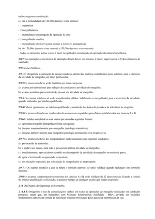 terão a seguinte constituição:
a) até a profundidade de 120,00m (cento e vinte metros):
- 1 supervisor
- 2 mergulhadores
- 1 mergulhador encarregado da operação do sino
- 1 mergulhador auxiliar
- 1 mergulhador de reserva para atender a possíveis emergências
b) de 120,00m (cento e vinte metros) a 130,00m (cento e trinta metros):
- todos os elementos acima e mais 1 (um) mergulhador encarregado da operação da câmara hiperbárica.
2.8.7 Nas operações com técnica de saturação deverá haver, no mínimo, 2 (dois) supervisores e 2 (dois) técnicos de
saturação.
2.9 Exames Médicos.
2.9.1 É obrigatória a realização de exames médicos, dentro dos padrões estabelecidos neste subitem, para o exercício
da atividade de mergulho, em nível profissional.
2.9.2 Os exames médicos serão divididos em duas categorias:
a) exame pré-admissional para seleção de candidatos à atividade de mergulho;
b) exame periódico para controle do pessoal em atividade de mergulho.
2.9.3 Os exames médicos só serão considerados válidos, habilitando o mergulhador para o exercício da atividade,
quando realizados por médico qualificado.
2.9.4 Caberá, igualmente, ao médico qualificado, a condução dos testes de pressão e de tolerância de oxigênio.
2.9.5 Os exames deverão ser conduzidos de acordo com os padrões psicofísicos estabelecidos nos Anexos A e B.
2.9.6 O médico concluirá os seus laudos por uma das seguintes formas:
a) apto para mergulho (integridade física e psíquica);
b) incapaz temporariamente para mergulho (patologia transitória);
c) incapaz definitivamente para mergulho (patologia permanente e/ou progressiva).
2.9.7 Os exames médicos dos mergulhadores serão realizados nas seguintes condições:
a) por ocasião da admissão;
b) a cada 6 seis meses, para todo o pessoal em efetiva atividade de mergulho;
c) imediatamente, após acidente ocorrido no desempenho de atividade de mergulho ou moléstia grave;
d) após o término de incapacidade temporária;
e) em situações especiais, por solicitação do mergulhador ao empregador.
2.9.7.1 Os exames médicos a que se refere o subitem anterior, só terão validade quando realizados em território
nacional.
2.9.8 Os exames complementares previstos nos Anexos A e B terão validade de 12 (doze) meses, ficando a critério
do médico qualificado a solicitação, a qualquer tempo, de qualquer exame que julgar necessário.
2.10 Das Regras de Segurança do Mergulho.
2.10.1 É obrigatório o uso de comunicações verbais em todas as operações de mergulho realizadas em condições
perigosas sendo que, em mergulhos com Misturas Respiratórias Artificiais - MRA, deverão ser incluídos
instrumentos capazes de corrigir as distorções sonoras provocadas pelos gases na transmissão da voz.
 