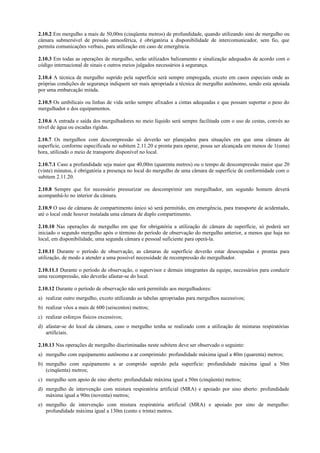 2.10.2 Em mergulho a mais de 50,00m (cinqüenta metros) de profundidade, quando utilizando sino de mergulho ou
câmara submersível de pressão atmosférica, é obrigatória a disponibilidade de intercomunicador, sem fio, que
permita comunicações verbais, para utilização em caso de emergência.
2.10.3 Em todas as operações de mergulho, serão utilizados balizamento e sinalização adequados de acordo com o
código internacional de sinais e outros meios julgados necessários à segurança.
2.10.4 A técnica de mergulho suprido pela superfície será sempre empregada, exceto em casos especiais onde as
próprias condições de segurança indiquem ser mais apropriada a técnica de mergulho autônomo, sendo esta apoiada
por uma embarcação miúda.
2.10.5 Os umbilicais ou linhas de vida serão sempre afixados a cintas adequadas e que possam suportar o peso do
mergulhador e dos equipamentos.
2.10.6 A entrada e saída dos mergulhadores no meio líquido será sempre facilitada com o uso de cestas, convés ao
nível de água ou escadas rígidas.
2.10.7 Os mergulhos com descompressão só deverão ser planejados para situações em que uma câmara de
superfície, conforme especificada no subitem 2.11.20 e pronta para operar, possa ser alcançada em menos de 1(uma)
hora, utilizado o meio de transporte disponível no local.
2.10.7.1 Caso a profundidade seja maior que 40,00m (quarenta metros) ou o tempo de descompressão maior que 20
(vinte) minutos, é obrigatória a presença no local do mergulho de uma câmara de superfície de conformidade com o
subitem 2.11.20.
2.10.8 Sempre que for necessário pressurizar ou descomprimir um mergulhador, um segundo homem deverá
acompanhá-lo no interior da câmara.
2.10.9 O uso de câmaras de compartimento único só será permitido, em emergência, para transporte de acidentado,
até o local onde houver instalada uma câmara de duplo compartimento.
2.10.10 Nas operações de mergulho em que for obrigatória a utilização de câmara de superfície, só poderá ser
iniciado o segundo mergulho após o término do período de observação do mergulho anterior, a menos que haja no
local, em disponibilidade, uma segunda câmara e pessoal suficiente para operá-la.
2.10.11 Durante o período de observação, as câmaras de superfície deverão estar desocupadas e prontas para
utilização, de modo a atender a uma possível necessidade de recompressão do mergulhador.
2.10.11.1 Durante o período de observação, o supervisor e demais integrantes da equipe, necessários para conduzir
uma recompressão, não deverão afastar-se do local.
2.10.12 Durante o período de observação não será permitido aos mergulhadores:
a) realizar outro mergulho, exceto utilizando as tabelas apropriadas para mergulhos sucessivos;
b) realizar vôos a mais de 600 (seiscentos) metros;
c) realizar esforços físicos excessivos;
d) afastar-se do local da câmara, caso o mergulho tenha se realizado com a utilização de misturas respiratórias
artificiais.
2.10.13 Nas operações de mergulho discriminadas neste subitem deve ser observado o seguinte:
a) mergulho com equipamento autônomo a ar comprimido: profundidade máxima igual a 40m (quarenta) metros;
b) mergulho com equipamento a ar comprido suprido pela superfície: profundidade máxima igual a 50m
(cinqüenta) metros;
c) mergulho sem apoio de sino aberto: profundidade máxima igual a 50m (cinqüenta) metros;
d) mergulho de intervenção com mistura respiratória artificial (MRA) e apoiado por sino aberto: profundidade
máxima igual a 90m (noventa) metros;
e) mergulho de intervenção com mistura respiratória artificial (MRA) e apoiado por sino de mergulho:
profundidade máxima igual a 130m (cento e trinta) metros.
 