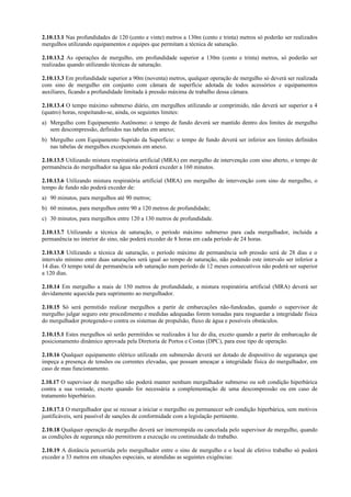 2.10.13.1 Nas profundidades de 120 (cento e vinte) metros a 130m (cento e trinta) metros só poderão ser realizados
mergulhos utilizando equipamentos e equipes que permitam a técnica de saturação.
2.10.13.2 As operações de mergulho, em profundidade superior a 130m (cento e trinta) metros, só poderão ser
realizadas quando utilizando técnicas de saturação.
2.10.13.3 Em profundidade superior a 90m (noventa) metros, qualquer operação de mergulho só deverá ser realizada
com sino de mergulho em conjunto com câmara de superfície adotada de todos acessórios e equipamentos
auxiliares, ficando a profundidade limitada à pressão máxima de trabalho dessa câmara.
2.10.13.4 O tempo máximo submerso diário, em mergulhos utilizando ar comprimido, não deverá ser superior a 4
(quatro) horas, respeitando-se, ainda, os seguintes limites:
a) Mergulho com Equipamento Autônomo: o tempo de fundo deverá ser mantido dentro dos limites de mergulho
sem descompressão, definidos nas tabelas em anexo;
b) Mergulho com Equipamento Suprido da Superfície: o tempo de fundo deverá ser inferior aos limites definidos
nas tabelas de mergulhos excepcionais em anexo.
2.10.13.5 Utilizando mistura respiratória artificial (MRA) em mergulho de intervenção com sino aberto, o tempo de
permanência do mergulhador na água não poderá exceder a 160 minutos.
2.10.13.6 Utilizando mistura respiratória artificial (MRA) em mergulho de intervenção com sino de mergulho, o
tempo de fundo não poderá exceder de:
a) 90 minutos, para mergulhos até 90 metros;
b) 60 minutos, para mergulhos entre 90 a 120 metros de profundidade;
c) 30 minutos, para mergulhos entre 120 a 130 metros de profundidade.
2.10.13.7 Utilizando a técnica de saturação, o período máximo submerso para cada mergulhador, incluída a
permanência no interior do sino, não poderá exceder de 8 horas em cada período de 24 horas.
2.10.13.8 Utilizando a técnica de saturação, o período máximo de permanência sob pressão será de 28 dias e o
intervalo mínimo entre duas saturações será igual ao tempo de saturação, não podendo este intervalo ser inferior a
14 dias. O tempo total de permanência sob saturação num período de 12 meses consecutivos não poderá ser superior
a 120 dias.
2.10.14 Em mergulho a mais de 150 metros de profundidade, a mistura respiratória artificial (MRA) deverá ser
devidamente aquecida para suprimento ao mergulhador.
2.10.15 Só será permitido realizar mergulhos a partir de embarcações não-fundeadas, quando o supervisor de
mergulho julgar seguro este procedimento e medidas adequadas forem tomadas para resguardar a integridade física
do mergulhador protegendo-o contra os sistemas de propulsão, fluxo de água e possíveis obstáculos.
2.10.15.1 Estes mergulhos só serão permitidos se realizados à luz do dia, exceto quando a partir de embarcação de
posicionamento dinâmico aprovada pela Diretoria de Portos e Costas (DPC), para esse tipo de operação.
2.10.16 Qualquer equipamento elétrico utilizado em submersão deverá ser dotado de dispositivo de segurança que
impeça a presença de tensões ou correntes elevadas, que possam ameaçar a integridade física do mergulhador, em
caso de mau funcionamento.
2.10.17 O supervisor de mergulho não poderá manter nenhum mergulhador submerso ou sob condição hiperbárica
contra a sua vontade, exceto quando for necessária a complementação de uma descompressão ou em caso de
tratamento hiperbárico.
2.10.17.1 O mergulhador que se recusar a iniciar o mergulho ou permanecer sob condição hiperbárica, sem motivos
justificáveis, será passível de sanções de conformidade com a legislação pertinente.
2.10.18 Qualquer operação de mergulho deverá ser interrompida ou cancelada pelo supervisor de mergulho, quando
as condições de segurança não permitirem a execução ou continuidade do trabalho.
2.10.19 A distância percorrida pelo mergulhador entre o sino de mergulho e o local de efetivo trabalho só poderá
exceder a 33 metros em situações especiais, se atendidas as seguintes exigências:
 