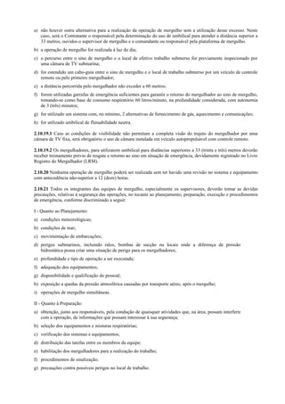 a) não houver outra alternativa para a realização da operação de mergulho sem a utilização desse excesso. Neste
caso, será o Contratante o responsável pela determinação do uso de umbilical para atender a distância superior a
33 metros, ouvidos o supervisor de mergulho e o comandante ou responsável pela plataforma de mergulho.
b) a operação de mergulho for realizada à luz do dia;
c) o percurso entre o sino de mergulho e o local de efetivo trabalho submerso for previamente inspecionado por
uma câmara de TV submarina;
d) for estendido um cabo-guia entre o sino de mergulho e o local de trabalho submerso por um veículo de controle
remoto ou pelo primeiro mergulhador;
e) a distância percorrida pelo mergulhador não exceder a 60 metros;
f) forem utilizadas garrafas de emergência suficientes para garantir o retorno do mergulhador ao sino de mergulho,
tomando-se como base de consumo respiratório 60 litros/minuto, na profundidade considerada, com autonomia
de 3 (três) minutos;
g) for utilizado um sistema com, no mínimo, 2 alternativas de fornecimento de gás, aquecimento e comunicações;
h) for utilizado umbilical de flutuabilidade neutra.
2.10.19.1 Caso as condições de visibilidade não permitam a completa visão do trajeto do mergulhador por uma
câmara de TV fixa, será obrigatório o uso de câmara instalada em veículo autopropulsável com controle remoto.
2.10.19.2 Os mergulhadores, para utilizarem umbilical para distâncias superiores a 33 (trinta e três) metros deverão
receber treinamento prévio de resgate e retorno ao sino em situação de emergência, devidamente registrado no Livro
Registro do Mergulhador (LRM).
2.10.20 Nenhuma operação de mergulho poderá ser realizada sem ter havido uma revisão no sistema e equipamento
com antecedência não-superior a 12 (doze) horas.
2.10.21 Todos os integrantes das equipes de mergulho, especialmente os supervisores, deverão tomar as devidas
precauções, relativas à segurança das operações, no tocante ao planejamento, preparação, execução e procedimentos
de emergência, conforme discriminado a seguir:
I - Quanto ao Planejamento:
a) condições meteorológicas;
b) condições de mar;
c) movimentação de embarcações;
d) perigos submarinos, incluindo ralos, bombas de sucção ou locais onde a diferença de pressão
hidrostática possa criar uma situação de perigo para os mergulhadores;
e) profundidade e tipo de operação a ser executada;
f) adequação dos equipamentos;
g) disponibilidade e qualificação do pessoal;
h) exposição a quedas da pressão atmosférica causadas por transporte aéreo, após o mergulho;
i) operações de mergulho simultâneas.
II - Quanto à Preparação:
a) obtenção, junto aos responsáveis, pela condução de quaisquer atividades que, na área, possam interferir
com a operação, de informações que possam interessar à sua segurança;
b) seleção dos equipamentos e misturas respiratórias;
c) verificação dos sistemas e equipamentos;
d) distribuição das tarefas entre os membros da equipe;
e) habilitação dos mergulhadores para a realização do trabalho;
f) procedimentos de sinalização;
g) precauções contra possíveis perigos no local de trabalho.
 