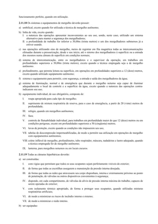 funcionamento perfeito, quando em utilização.
2.11.18 Os sistemas e equipamentos de mergulho deverão possuir:
a) umbilical, exceto quando for utilizada a técnica de mergulho autônomo;
b) linha de vida, exceto quando:
I. a natureza das operações apresentar inconvenientes ao seu uso, sendo, neste caso, utilizado um sistema
alternativo para manter a segurança dos mergulhadores;
II. a profundidade de trabalho for inferior a 30,00m (trinta metros) e um dos mergulhadores submersos já a
estiver usando.
c) nas operações utilizando sino de mergulho, meios de registrar em fita magnética todas as intercomunicações
efetuadas durante a pressurização, desde o seu início, até o retorno dos mergulhadores à superfície ou a entrada
dos mesmos numa câmara de superfície em condições normais;
d) sistema de intercomunicação, entre os mergulhadores e o supervisor da operação, em trabalhos em
profundidades superiores a 30,00m (trinta metros), exceto quando a técnica empregada seja a de mergulho
autônomo.
e) profundímetro, que permita leitura na superfície, em operações em profundidades superiores a 12 (doze) metros,
exceto quando utilizado equipamento autônomo;
f) sistema e equipamento para permitir, com segurança, a entrada e saída dos mergulhadores da água;
g) sistema de iluminação, normal e de emergência que durante o mergulho noturno seja capaz de iluminar
adequadamente o local de controle e a superfície da água, exceto quando a natureza das operações contra-
indicarem seu uso;
h) equipamento individual, de uso obrigatório, composto de:
I. roupa apropriada para cada tipo de mergulho;
II. suprimento de mistura respiratória de reserva, para o caso de emergência, a partir de 20 (vinte) metros de
profundidade;
III. relógio, quando em mergulhos autônomos;
IV. faca;
V. controle de flutuabilidade individual, para trabalhos em profundidade maior do que 12 (doze) metros ou em
condições perigosas, exceto em profundidades superiores a 50 (cinqüenta) metros;
VI. luvas de proteção, exceto quando as condições não impuserem seu uso;
VII. tabelas de descompressão impermeabilizadas, de modo a permitir sua utilização em operações de mergulho
com equipamentos autônomos;
VIII. colete inflável de mergulho, profundímetro, tubo respirador, máscara, nadadeiras e lastro adequado, quando
a técnica empregada for de mergulho autônomo;
IX. lanterna, para mergulhos noturnos ou em locais escuros.
2.11.19 Todas as câmaras hiperbáricas deverão:
a) ser construídas:
I. com vigias que permitam que todos os seus ocupantes sejam perfeitamente visíveis do exterior;
II. de forma que todas as escotilhas assegurem a manutenção da pressão interna desejada;
III. de forma que todas as redes que atravessem seu corpo disponham, interna e externamente próximo ao ponto
de penetração, de válvulas ou outros dispositivos convenientes à segurança;
IV. dispondo, em cada compartimento, de válvulas de alívio de pressão interna máxima do trabalho, capazes de
serem operadas do exterior;
V. com isolamento térmico apropriado, de forma a proteger seus ocupantes, quando utilizadas misturas
respiratórias artificiais;
VI. de modo a minimizar os riscos de incêndio interno e externo;
VII. de modo a minimizar o ruído interno.
b) ser equipadas:
 