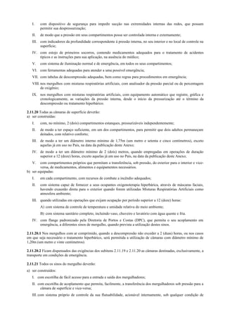 I. com dispositivo de segurança para impedir sucção nas extremidades internas das redes, que possam
permitir sua despressurização;
II. de modo que a pressão em seus compartimentos possa ser controlada interna e externamente;
III. com indicadores da profundidade correspondente à pressão interna, no seu interior e no local de controle na
superfície;
IV. com estojo de primeiros socorros, contendo medicamentos adequados para o tratamento de acidentes
típicos e as instruções para sua aplicação, na ausência do médico;
V. com sistema de iluminação normal e de emergência, em todos os seus compartimentos;
VI. com ferramentas adequadas para atender a uma possível emergência;
VII. com tabelas de descompressão adequadas, bem como regras para procedimentos em emergência;
VIII. nos mergulhos com misturas respiratórias artificiais, com analisador da pressão parcial ou de percentagem
de oxigênio;
IX. nos mergulhos com misturas respiratórias artificiais, com equipamento automático que registre, gráfica e
cronologicamente, as variações da pressão interna, desde o início da pressurização até o término da
descompressão ou tratamento hiperbárico.
2.11.20 Todas as câmaras de superfície deverão:
a) ser construídas:
I. com, no mínimo, 2 (dois) compartimentos estanques, pressurizáveis independentemente;
II. de modo a ter espaço suficiente, em um dos compartimentos, para permitir que dois adultos permaneçam
deitados, com relativo conforto;
III. de modo a ter um diâmetro interno mínimo de 1,75m (um metro e setenta e cinco centímetros), exceto
aquelas já em uso no País, na data da publicação deste Anexo;
IV. de modo a ter um diâmetro mínimo de 2 (dois) metros, quando empregadas em operações de duração
superior a 12 (doze) horas, exceto aquelas já em uso no País, na data da publicação deste Anexo;
V. com compartimentos próprios que permitam a transferência, sob pressão, do exterior para o interior e vice-
versa, de medicamentos, alimentos e equipamentos necessários.
b) ser equipadas:
I. em cada compartimento, com recursos de combate a incêndio adequados;
II. com sistema capaz de fornecer a seus ocupantes oxigenoterapia hiperbárica, através de máscaras faciais,
havendo exaustão direta para o exterior quando forem utilizadas Misturas Respiratórias Artificiais como
atmosfera ambiente;
III. quando utilizadas em operações que exijam ocupação por período superior a 12 (doze) horas:
A) com sistema de controle de temperatura e umidade relativa do meio ambiente;
B) com sistema sanitário completo, incluindo vaso, chuveiro e lavatório com água quente e fria.
IV. com flange padronizado pela Diretoria de Portos e Costas (DPC), que permita o seu acoplamento em
emergência, a diferentes sinos de mergulho, quando prevista a utilização destes sinos.
2.11.20.1 Nos mergulhos com ar comprimido, quando a descompressão não exceder a 2 (duas) horas, ou nos casos
em que seja necessário o tratamento hiperbárico, será permitida a utilização de câmaras com diâmetro mínimo de
1,20m (um metro e vinte centímetros).
2.11.20.2 Ficam dispensados das exigências dos subitens 2.11.19 e 2.11.20 as câmaras destinadas, exclusivamente, a
transporte em condições de emergência.
2.11.21 Todos os sinos do mergulho deverão:
a) ser construídos:
I. com escotilha de fácil acesso para a entrada e saída dos mergulhadores;
II. com escotilha de acoplamento que permita, facilmente, a transferência dos mergulhadores sob pressão para a
câmara de superfície e vice-versa;
III. com sistema próprio de controle da sua flutuabilidade, acionável internamente, sob qualquer condição de
 