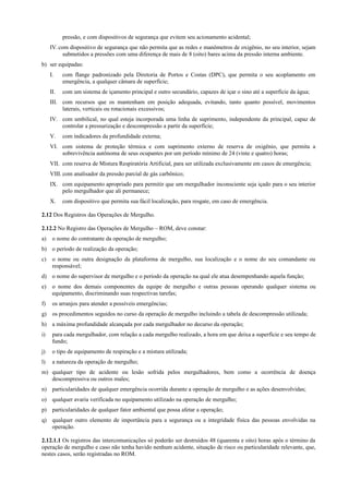 pressão, e com dispositivos de segurança que evitem seu acionamento acidental;
IV.com dispositivo de segurança que não permita que as redes e manômetros de oxigênio, no seu interior, sejam
submetidos a pressões com uma diferença de mais de 8 (oito) bares acima da pressão interna ambiente.
b) ser equipadas:
I. com flange padronizado pela Diretoria de Portos e Costas (DPC), que permita o seu acoplamento em
emergência, a qualquer câmara de superfície;
II. com um sistema de içamento principal e outro secundário, capazes de içar o sino até a superfície da água;
III. com recursos que os mantenham em posição adequada, evitando, tanto quanto possível, movimentos
laterais, verticais ou rotacionais excessivos;
IV. com umbilical, no qual esteja incorporada uma linha de suprimento, independente da principal, capaz de
controlar a pressurização e descompressão a partir da superfície;
V. com indicadores da profundidade externa;
VI. com sistema de proteção térmica e com suprimento externo de reserva de oxigênio, que permita a
sobrevivência autônoma de seus ocupantes por um período mínimo de 24 (vinte e quatro) horas;
VII. com reserva de Mistura Respiratória Artificial, para ser utilizada exclusivamente em casos de emergência;
VIII. com analisador da pressão parcial de gás carbônico;
IX. com equipamento apropriado para permitir que um mergulhador inconsciente seja içado para o seu interior
pelo mergulhador que ali permanece;
X. com dispositivo que permita sua fácil localização, para resgate, em caso de emergência.
2.12 Dos Registros das Operações de Mergulho.
2.12.2 No Registro das Operações de Mergulho – ROM, deve constar:
a) o nome do contratante da operação de mergulho;
b) o período de realização da operação;
c) o nome ou outra designação da plataforma de mergulho, sua localização e o nome do seu comandante ou
responsável;
d) o nome do supervisor de mergulho e o período da operação na qual ele atua desempenhando aquela função;
e) o nome dos demais componentes da equipe de mergulho e outras pessoas operando qualquer sistema ou
equipamento, discriminando suas respectivas tarefas;
f) os arranjos para atender a possíveis emergências;
g) os procedimentos seguidos no curso da operação de mergulho incluindo a tabela de descompressão utilizada;
h) a máxima profundidade alcançada por cada mergulhador no decurso da operação;
i) para cada mergulhador, com relação a cada mergulho realizado, a hora em que deixa a superfície e seu tempo de
fundo;
j) o tipo de equipamento de respiração e a mistura utilizada;
l) a natureza da operação de mergulho;
m) qualquer tipo de acidente ou lesão sofrida pelos mergulhadores, bem como a ocorrência de doença
descompressiva ou outros males;
n) particularidades de qualquer emergência ocorrida durante a operação de mergulho e as ações desenvolvidas;
o) qualquer avaria verificada no equipamento utilizado na operação de mergulho;
p) particularidades de qualquer fator ambiental que possa afetar a operação;
q) qualquer outro elemento de importância para a segurança ou a integridade física das pessoas envolvidas na
operação.
2.12.1.1 Os registros das intercomunicações só poderão ser destruídos 48 (quarenta e oito) horas após o término da
operação de mergulho e caso não tenha havido nenhum acidente, situação de risco ou particularidade relevante, que,
nestes casos, serão registradas no ROM.
 