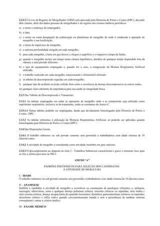 2.12.2 O Livro de Registro do Mergulhador (LRM) será aprovado pela Diretoria de Portos e Costas (DPC), devendo
dele constar, além dos dados pessoais do mergulhador e do registro dos exames médicos periódicos:
a) o nome e endereço do empregador;
b) a data;
c) o nome ou outra designação da embarcação ou plataforma de mergulho de onde é conduzida a operação de
mergulho e sua localização;
d) o nome do supervisor de mergulho;
e) a máxima profundidade atingida em cada mergulho;
f) para cada mergulho, a hora em que deixou e chegou à superfície e o respectivo tempo de fundo;
g) quando o mergulho incluir um tempo numa câmara hiperbárica, detalhes de qualquer tempo dispendido fora da
câmara, a uma pressão diferente;
h) o tipo de equipamento empregado e, quando for o caso, a composição da Mistura Respiratória Artificial
utilizada;
i) o trabalho realizado em cada mergulho, mencionando o ferramental utilizado;
j) as tabelas de descompressão seguidas em cada mergulho;
l) qualquer tipo de acidente ou lesão sofrida, bem como a ocorrência de doença descompressiva ou outros males;
m) qualquer outro elemento de importância para sua saúde ou integridade física.
2.13 Das Tabelas de Descompressão e Tratamento.
2.13.1 As tabelas empregadas em todas as operações de mergulho onde o ar comprimido seja utilizado como
suprimento respiratório, inclusive as de tratamento, serão as constantes do Anexo C.
2.13.1.1 Outras tabelas poderão ser empregadas, desde que devidamente homologadas pela Diretoria de Portos e
Costas - DPC.
2.13.2 As tabelas referentes à utilização de Misturas Respiratórias Artificiais só poderão ser aplicadas quando
homologadas pela Diretoria de Portos e Costas (DPC).
2.14 Das Disposições Gerais.
2.14.1 O trabalho submerso ou sob pressão somente será permitido a trabalhadores com idade mínima de 18
(dezoito) anos.
2.14.2 A atividade de mergulho é considerada como atividade insalubre em grau máximo.
2.14.3 O descumprimento ao disposto no item 2 - Trabalhos Submersos caracterizará o grave e iminente risco para
os fins e efeitos previstos na NR-3.
ANEXO “A”
PADRÕES PSICOFÍSICOS PARA SELEÇÃO DOS CANDIDATOS
À ATIVIDADE DE MERGULHO
I – IDADE
O trabalho submerso ou sob pressão somente será permitido a trabalhadores com idade mínima de 18 (dezoito) anos.
II – ANAMNESE
Inabilita o candidato à atividade de mergulho a ocorrência ou constatação de patologias referentes a: epilepsia,
meningite, tuberculose, asma e qualquer doença pulmonar crônica; sinusites crônicas ou repetidas; otite média e
otite externa crônica; doença incapacitante do aparelho locomotor; distúrbios gastrointestinais crônicos ou repetidos;
alcoolismo crônico e sífilis (salvo quando convenientemente tratada e sem a persistência de nenhum sintoma
conseqüente); outras a critério médico.
III - EXAME MÉDICO
 