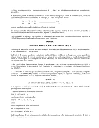 5. Não é permitida exposição a níveis de ruído acima de 115 dB(A) para indivíduos que não estejam adequadamente
protegidos.
6. Se durante a jornada de trabalho ocorrerem dois ou mais períodos de exposição a ruído de diferentes níveis, devem ser
considerados os seus efeitos combinados, de forma que, se a soma das seguintes frações:
C1 + C2 + C3 ____________________ + Cn
T1 T2 T3 Tn
exceder a unidade, a exposição estará acima do limite de tolerância.
Na equação acima, Cn indica o tempo total que o trabalhador fica exposto a um nível de ruído específico, e Tn indica a
máxima exposição diária permissível a este nível, segundo o Quadro deste Anexo.
7. As atividades ou operações que exponham os trabalhadores a níveis de ruído, contínuo ou intermitente, superiores a
115 dB(A), sem proteção adequada, oferecerão risco grave e iminente.
ANEXO N.º 2
LIMITES DE TOLERÂNCIA PARA RUÍDOS DE IMPACTO
1. Entende-se por ruído de impacto aquele que apresenta picos de energia acústica de duração inferior a 1 (um) segundo,
a intervalos superiores a 1 (um) segundo.
2. Os níveis de impacto deverão ser avaliados em decibéis (dB), com medidor de nível de pressão sonora operando no
circuito linear e circuito de resposta para impacto. As leituras devem ser feitas próximas ao ouvido do trabalhador. O
limite de tolerância para ruído de impacto será de 130 dB (linear). Nos intervalos entre os picos, o ruído existente deverá
ser avaliado como ruído contínuo.
3. Em caso de não se dispor de medidor do nível de pressão sonora com circuito de resposta para impacto, será válida a
leitura feita no circuito de resposta rápida (FAST) e circuito de compensação "C". Neste caso, o limite de tolerância será
de 120 dB(C).
4. As atividades ou operações que exponham os trabalhadores, sem proteção adequada, a níveis de ruído de impacto
superiores a 140 dB(LINEAR), medidos no circuito de resposta para impacto, ou superiores a 130 dB(C), medidos no
circuito de resposta rápida (FAST), oferecerão risco grave e iminente.
ANEXO N.º 3
LIMITES DE TOLERÂNCIA PARA EXPOSIÇÃO AO CALOR
1. A exposição ao calor deve ser avaliada através do "Índice de Bulbo Úmido Termômetro de Globo" - IBUTG definido
pelas equações que se seguem:
Ambientes internos ou externos sem carga solar:
IBUTG = 0,7 tbn + 0,3 tg
Ambientes externos com carga solar:
IBUTG = 0,7 tbn + 0,1 tbs + 0,2 tg
onde:
tbn = temperatura de bulbo úmido natural
tg = temperatura de globo
tbs = temperatura de bulbo seco.
2. Os aparelhos que devem ser usados nesta avaliação são: termômetro de bulbo úmido natural, termômetro de globo e
termômetro de mercúrio comum.
 