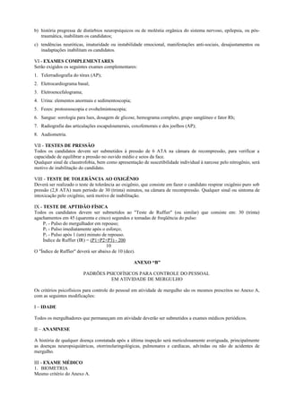 b) história pregressa de distúrbios neuropsíquicos ou de moléstia orgânica do sistema nervoso, epilepsia, ou pós-
traumática, inabilitam os candidatos;
c) tendências neuróticas, imaturidade ou instabilidade emocional, manifestações anti-sociais, desajustamentos ou
inadaptações inabilitam os candidatos.
VI - EXAMES COMPLEMENTARES
Serão exigidos os seguintes exames complementares:
1. Telerradiografia do tórax (AP);
2. Eletrocardiograma basal;
3. Eletroencefalograma;
4. Urina: elementos anormais e sedimentoscopia;
5. Fezes: protozooscopia e ovohelmintoscopia;
6. Sangue: sorologia para lues, dosagem de glicose, hemograma completo, grupo sangüíneo e fator Rh;
7. Radiografia das articulações escapuloumerais, coxofemorais e dos joelhos (AP);
8. Audiometria.
VII - TESTES DE PRESSÃO
Todos os candidatos devem ser submetidos à pressão de 6 ATA na câmara de recompressão, para verificar a
capacidade de equilibrar a pressão no ouvido médio e seios da face.
Qualquer sinal de claustrofobia, bem como apresentação de suscetibilidade individual à narcose pelo nitrogênio, será
motivo de inabilitação do candidato.
VIII - TESTE DE TOLERÂNCIA AO OXIGÊNIO
Deverá ser realizado o teste de tolerância ao oxigênio, que consiste em fazer o candidato respirar oxigênio puro sob
pressão (2,8 ATA) num período de 30 (trinta) minutos, na câmara de recompressão. Qualquer sinal ou sintoma de
intoxicação pelo oxigênio, será motivo de inabilitação.
IX - TESTE DE APTIDÃO FÍSICA
Todos os candidatos devem ser submetidos ao "Teste de Ruffier" (ou similar) que consiste em: 30 (trinta)
agachamentos em 45 (quarenta e cinco) segundos e tomadas de freqüência do pulso:
P1 - Pulso do mergulhador em repouso;
P2 - Pulso imediatamente após o esforço;
P3 - Pulso após 1 (um) minuto de repouso.
Índice de Ruffier (IR) = (P1+P2+P3) - 200
10
O "Índice de Ruffier" deverá ser abaixo de 10 (dez).
ANEXO “B”
PADRÕES PSICOFÍSICOS PARA CONTROLE DO PESSOAL
EM ATIVIDADE DE MERGULHO
Os critérios psicofísicos para controle do pessoal em atividade de mergulho são os mesmos prescritos no Anexo A,
com as seguintes modificações:
I – IDADE
Todos os mergulhadores que permaneçam em atividade deverão ser submetidos a exames médicos periódicos.
II – ANAMNESE
A história de qualquer doença constatada após a última inspeção será meticulosamente averiguada, principalmente
as doenças neuropsiquiátricas, otorrinolaringológicas, pulmonares e cardíacas, advindas ou não de acidentes de
mergulho.
III - EXAME MÉDICO
1. BIOMETRIA
Mesmo critério do Anexo A.
 