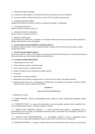 2. APARELHO CIRCULATÓRIO
a) a evidência de lesão orgânica ou de distúrbio funcional do coração será causa de inaptidão;
b) as pressões sistólica e diastólica não devem exceder 150 e 95 mm/Hg, respectivamente.
3. APARELHO RESPIRATÓRIO
Qualquer lesão pulmonar, advinda ou não de um acidente de mergulho, é incapacitante.
4. APARELHO DIGESTIVO
Mesmos critérios constantes do Anexo A
5. APARELHO GÊNITO-URINÁRIO
Mesmos critérios constantes do Anexo A
6. SISTEMA ENDÓCRINO
As perturbações do metabolismo, da nutrição ou das funções endócrinas acarretam uma incapacidade temporária; a
diabetes caracterizada é motivo de inaptidão.
IV - EXAME OFTALMO-OTORRINO-LARINGOLÓGICO
Os Mesmos critérios do Anexo A com a seguinte alteração: acuidade visual: 20/40 de visão em ambos os olhos,
corrigível para 20/20.
V - EXAME NEURO-PSIQUIÁTRICO
Os mesmos critérios do Anexo A. Dar atenção a um passado de embolia traumática pelo ar ou doença descompressiva,
forma neurológica, que tenha deixado seqüelas neuropsiquiátricas.
VI - EXAMES COMPLEMENTARES
1. Telerradiografia do tórax (AP);
2. Urina: elementos normais e sedimentoscopia;
3. Fezes: protozooscopia e ovohelmintoscopia;
4. Sangue: sorologia para lues, hemograma completo, glicose;
5. ECG basal;
6. Audiometria, caso julgar necessário;
7. Radiografia das articulações escapuloumerais, coxofemorais e dos joelhos, caso julgar necessário;
8. Quaisquer outros exames (ex. ecocardiograma, cicloergometria, etc.) poderão ser solicitados a critério do médico
responsável pelo exame de saúde do mergulhador.
ANEXO “C”
TABELAS DE DESCOMPRESSÃO
1 - Definições dos Termos
1.1 - PROFUNDIDADE - significa a profundidade máxima, medida em metros, atingida pelo mergulhador durante
o mergulho.
1.2 - TEMPO DE FUNDO - é o tempo total corrido desde o início do mergulho, quando se deixa a superfície, até o
início da subida quando termina o mergulho, medido em minutos.
1.3 - TEMPO PARA PRIMEIRA PARADA - é o tempo decorrido desde quando o mergulhador deixa a
profundidade máxima até atingir a profundidade da primeira parada, considerando uma velocidade de subida de 18
(dezoito) metros por minuto.
1.4 - PARADA PARA DESCOMPRESSÃO - é a profundidade específica na qual o mergulhador deverá
permanecer por um tempo determinado para eliminar os gases inertes dos tecidos do seu organismo.
1.5 - MERGULHO SIMPLES - é qualquer mergulho realizado após um período de tempo maior que 12 (doze) horas
 