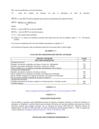 Md - taxa de metabolismo no local de descanso.
Td - soma dos tempos, em minutos, em que se permanece no local de descanso.
______
IBUTG é o valor IBUTG médio ponderado para uma hora, determinado pela seguinte fórmula:
______
IBUTG = IBUTGt x Tt + IBUTGd xTd
60
Sendo:
IBUTGt = valor do IBUTG no local de trabalho.
IBUTGd = valor do IBUTG no local de descanso.
Tt e Td = como anteriormente definidos.
Os tempos Tt e Td devem ser tomados no período mais desfavorável do ciclo de trabalho, sendo Tt + Td = 60 minutos
corridos.
3. As taxas de metabolismo Mt e Md serão obtidas consultando-se o Quadro n.º 3.
4. Os períodos de descanso serão considerados tempo de serviço para todos os efeitos legais.
QUADRO N.º 3
TAXAS DE METABOLISMO POR TIPO DE ATIVIDADE
TIPO DE ATIVIDADE Kcal/h
SENTADO EM REPOUSO 100
TRABALHO LEVE
Sentado, movimentos moderados com braços e tronco (ex.: datilografia).
Sentado, movimentos moderados com braços e pernas (ex.: dirigir).
De pé, trabalho leve, em máquina ou bancada, principalmente com os braços.
125
150
150
TRABALHO MODERADO
Sentado, movimentos vigorosos com braços e pernas.
De pé, trabalho leve em máquina ou bancada, com alguma movimentação.
De pé, trabalho moderado em máquina ou bancada, com alguma movimentação.
Em movimento, trabalho moderado de levantar ou empurrar.
180
175
220
300
TRABALHO PESADO
Trabalho intermitente de levantar, empurrar ou arrastar pesos (ex.: remoção com pá).
Trabalho fatigante
440
550
ANEXO N.º 4
(Anexo revogado pela Portaria MTPS n.º 3.751, de 23 de novembro de 1990)
ANEXO N.º 5
RADIAÇÕES IONIZANTES
Nas atividades ou operações onde trabalhadores possam ser expostos a radiações ionizantes, os limites de tolerância, os
princípios, as obrigações e controles básicos para a proteção do homem e do seu meio ambiente contra possíveis efeitos
indevidos causados pela radiação ionizante, são os constantes da Norma CNEN-NE-3.01: "Diretrizes Básicas de
Radioproteção", de julho de 1988, aprovada, em caráter experimental, pela Resolução CNEN n.º 12/88, ou daquela que
venha a substituí-la. (Parágrafo dado pela Portaria n.º 04, de 11 de abril de 1994)
ANEXO N.º 6
TRABALHO SOB CONDIÇÕES HIPERBÁRICAS
 