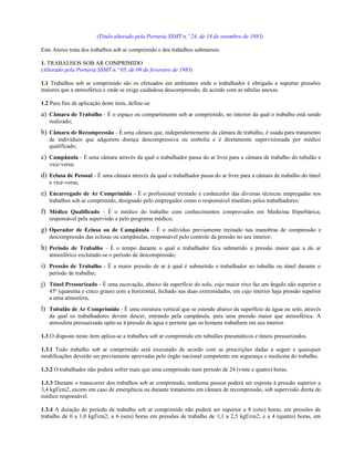 (Título alterado pela Portaria SSMT n.º 24, de 14 de setembro de 1983)
Este Anexo trata dos trabalhos sob ar comprimido e dos trabalhos submersos.
1. TRABALHOS SOB AR COMPRIMIDO
(Alterado pela Portaria SSMT n.º 05, de 09 de fevereiro de 1983)
1.1 Trabalhos sob ar comprimido são os efetuados em ambientes onde o trabalhador é obrigado a suportar pressões
maiores que a atmosférica e onde se exige cuidadosa descompressão, de acordo com as tabelas anexas.
1.2 Para fins de aplicação deste item, define-se:
a) Câmara de Trabalho - É o espaço ou compartimento sob ar comprimido, no interior da qual o trabalho está sendo
realizado;
b) Câmara de Recompressão - É uma câmara que, independentemente da câmara de trabalho, é usada para tratamento
de indivíduos que adquirem doença descompressiva ou embolia e é diretamente supervisionada por médico
qualificado;
c) Campânula - É uma câmara através da qual o trabalhador passa do ar livre para a câmara de trabalho do tubulão e
vice-versa;
d) Eclusa de Pessoal - É uma câmara através da qual o trabalhador passa do ar livre para a câmara de trabalho do túnel
e vice-versa;
e) Encarregado de Ar Comprimido - É o profissional treinado e conhecedor das diversas técnicas empregadas nos
trabalhos sob ar comprimido, designado pelo empregador como o responsável imediato pelos trabalhadores;
f) Médico Qualificado - É o médico do trabalho com conhecimentos comprovados em Medicina Hiperbárica,
responsável pela supervisão e pelo programa médico;
g) Operador de Eclusa ou de Campânula - É o indivíduo previamente treinado nas manobras de compressão e
descompressão das eclusas ou campânulas, responsável pelo controle da pressão no seu interior;
h) Período de Trabalho - É o tempo durante o qual o trabalhador fica submetido a pressão maior que a do ar
atmosférico excluindo-se o período de descompressão;
i) Pressão de Trabalho - É a maior pressão de ar à qual é submetido o trabalhador no tubulão ou túnel durante o
período de trabalho;
j) Túnel Pressurizado - É uma escavação, abaixo da superfície do solo, cujo maior eixo faz um ângulo não superior a
45º (quarenta e cinco graus) com a horizontal, fechado nas duas extremidades, em cujo interior haja pressão superior
a uma atmosfera;
l) Tubulão de Ar Comprimido - É uma estrutura vertical que se estende abaixo da superfície da água ou solo, através
da qual os trabalhadores devem descer, entrando pela campânula, para uma pressão maior que atmosférica. A
atmosfera pressurizada opõe-se à pressão da água e permite que os homens trabalhem em seu interior.
1.3 O disposto neste item aplica-se a trabalhos sob ar comprimido em tubulões pneumáticos e túneis pressurizados.
1.3.1 Todo trabalho sob ar comprimido será executado de acordo com as prescrições dadas a seguir e quaisquer
modificações deverão ser previamente aprovadas pelo órgão nacional competente em segurança e medicina do trabalho.
1.3.2 O trabalhador não poderá sofrer mais que uma compressão num período de 24 (vinte e quatro) horas.
1.3.3 Durante o transcorrer dos trabalhos sob ar comprimido, nenhuma pessoa poderá ser exposta à pressão superior a
3,4 kgf/cm2, exceto em caso de emergência ou durante tratamento em câmara de recompressão, sob supervisão direta do
médico responsável.
1.3.4 A duração do período de trabalho sob ar comprimido não poderá ser superior a 8 (oito) horas, em pressões de
trabalho de 0 a 1,0 kgf/cm2; a 6 (seis) horas em pressões de trabalho de 1,1 a 2,5 kgf/cm2; e a 4 (quatro) horas, em
 