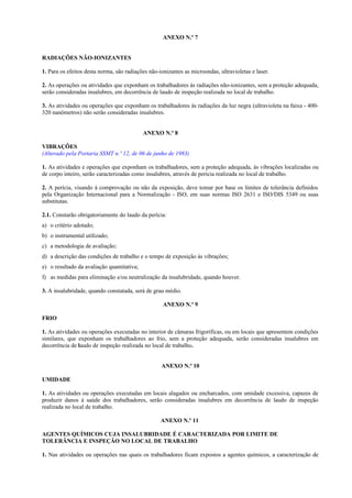 ANEXO N.º 7
RADIAÇÕES NÃO-IONIZANTES
1. Para os efeitos desta norma, são radiações não-ionizantes as microondas, ultravioletas e laser.
2. As operações ou atividades que exponham os trabalhadores às radiações não-ionizantes, sem a proteção adequada,
serão consideradas insalubres, em decorrência de laudo de inspeção realizada no local de trabalho.
3. As atividades ou operações que exponham os trabalhadores às radiações da luz negra (ultravioleta na faixa - 400-
320 nanômetros) não serão consideradas insalubres.
ANEXO N.º 8
VIBRAÇÕES
(Alterado pela Portaria SSMT n.º 12, de 06 de junho de 1983)
1. As atividades e operações que exponham os trabalhadores, sem a proteção adequada, às vibrações localizadas ou
de corpo inteiro, serão caracterizadas como insalubres, através de perícia realizada no local de trabalho.
2. A perícia, visando à comprovação ou não da exposição, deve tomar por base os limites de tolerância definidos
pela Organização Internacional para a Normalização - ISO, em suas normas ISO 2631 e ISO/DIS 5349 ou suas
substitutas.
2.1. Constarão obrigatoriamente do laudo da perícia:
a) o critério adotado;
b) o instrumental utilizado;
c) a metodologia de avaliação;
d) a descrição das condições de trabalho e o tempo de exposição às vibrações;
e) o resultado da avaliação quantitativa;
f) as medidas para eliminação e/ou neutralização da insalubridade, quando houver.
3. A insalubridade, quando constatada, será de grau médio.
ANEXO N.º 9
FRIO
1. As atividades ou operações executadas no interior de câmaras frigoríficas, ou em locais que apresentem condições
similares, que exponham os trabalhadores ao frio, sem a proteção adequada, serão consideradas insalubres em
decorrência de laudo de inspeção realizada no local de trabalho.
ANEXO N.º 10
UMIDADE
1. As atividades ou operações executadas em locais alagados ou encharcados, com umidade excessiva, capazes de
produzir danos à saúde dos trabalhadores, serão consideradas insalubres em decorrência de laudo de inspeção
realizada no local de trabalho.
ANEXO N.º 11
AGENTES QUÍMICOS CUJA INSALUBRIDADE É CARACTERIZADA POR LIMITE DE
TOLERÂNCIA E INSPEÇÃO NO LOCAL DE TRABALHO
1. Nas atividades ou operações nas quais os trabalhadores ficam expostos a agentes químicos, a caracterização de
 