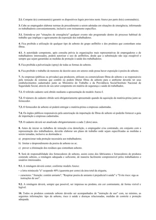 2.1. Compete à(s) contratante(s) garantir os dispositivos legais previstos neste Anexo por parte do(s) contratado(s).
3. Cabe ao empregador elaborar normas de procedimento a serem adotadas em situações de emergência, informando
os trabalhadores convenientemente, inclusive com treinamento específico.
3.1. Entende-se por "situações de emergência" qualquer evento não programado dentro do processo habitual de
trabalho que implique o agravamento da exposição dos trabalhadores.
4. Fica proibida a utilização de qualquer tipo de asbesto do grupo anfibólio e dos produtos que contenham estas
fibras.
4.1. A autoridade competente, após consulta prévia às organizações mais representativas de empregadores e de
trabalhadores interessados, poderá autorizar o uso de anfibólios, desde que a substituição não seja exeqüível e
sempre que sejam garantidas as medidas de proteção à saúde dos trabalhadores.
5. Fica proibida a pulverização (spray) de todas as formas do asbesto.
6. Fica proibido o trabalho de menores de dezoito anos em setores onde possa haver exposição à poeira de asbesto.
7. As empresas (públicas ou privadas) que produzem, utilizam ou comercializam fibras de asbesto e as responsáveis
pela remoção de sistemas que contêm ou podem liberar fibras de asbesto para o ambiente deverão ter seus
estabelecimentos cadastrados junto ao Ministério do Trabalho e da Previdência Social/Instituto Nacional de
Seguridade Social, através de seu setor competente em matéria de segurança e saúde do trabalhador.
7.1. O referido cadastro será obtido mediante a apresentação do modelo Anexo I.
7.2. O número de cadastro obtido será obrigatoriamente apresentado quando da aquisição da matéria-prima junto ao
fornecedor.
7.3. O fornecedor de asbesto só poderá entregar a matéria-prima a empresas cadastradas.
7.4. Os órgãos públicos responsáveis pela autorização da importação de fibras de asbesto só poderão fornecer a guia
de importação a empresas cadastradas.
7.5. O cadastro deverá ser atualizado obrigatoriamente a cada 2 (dois) anos.
8. Antes de iniciar os trabalhos de remoção e/ou demolição, o empregador e/ou contratado, em conjunto com a
representação dos trabalhadores, deverão elaborar um plano de trabalho onde sejam especificadas as medidas a
serem tomadas, inclusive as destinadas a:
a) proporcionar toda proteção necessária aos trabalhadores;
b) limitar o desprendimento da poeira de asbesto no ar;
c) prever a eliminação dos resíduos que contenham asbesto.
9. Será de responsabilidade dos fornecedores de asbesto, assim como dos fabricantes e fornecedores de produtos
contendo asbesto, a rotulagem adequada e suficiente, de maneira facilmente compreensível pelos trabalhadores e
usuários interessados.
9.1. A rotulagem deverá conter, conforme modelo Anexo:
- a letra minúscula "a" ocupando 40% (quarenta por cento) da área total da etiqueta;
- caracteres: "Atenção: contém amianto", "Respirar poeira de amianto é prejudicial à saúde" e "Evite risco: siga as
instruções de uso".
9.2. A rotulagem deverá, sempre que possível, ser impressa no produto, em cor contrastante, de forma visível e
legível.
10. Todos os produtos contendo asbesto deverão ser acompanhados de "instrução de uso" com, no mínimo, as
seguintes informações: tipo de asbesto, risco à saúde e doenças relacionadas, medidas de controle e proteção
adequada.
 