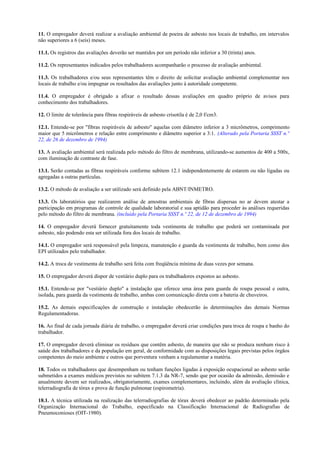 11. O empregador deverá realizar a avaliação ambiental de poeira de asbesto nos locais de trabalho, em intervalos
não superiores a 6 (seis) meses.
11.1. Os registros das avaliações deverão ser mantidos por um período não inferior a 30 (trinta) anos.
11.2. Os representantes indicados pelos trabalhadores acompanharão o processo de avaliação ambiental.
11.3. Os trabalhadores e/ou seus representantes têm o direito de solicitar avaliação ambiental complementar nos
locais de trabalho e/ou impugnar os resultados das avaliações junto à autoridade competente.
11.4. O empregador é obrigado a afixar o resultado dessas avaliações em quadro próprio de avisos para
conhecimento dos trabalhadores.
12. O limite de tolerância para fibras respiráveis de asbesto crisotila é de 2,0 f/cm3.
12.1. Entende-se por "fibras respiráveis de asbesto" aquelas com diâmetro inferior a 3 micrômetros, comprimento
maior que 5 micrômetros e relação entre comprimento e diâmetro superior a 3:1. (Alterado pela Portaria SSST n.º
22, de 26 de dezembro de 1994)
13. A avaliação ambiental será realizada pelo método do filtro de membrana, utilizando-se aumentos de 400 a 500x,
com iluminação de contraste de fase.
13.1. Serão contadas as fibras respiráveis conforme subitem 12.1 independentemente de estarem ou não ligadas ou
agregadas a outras partículas.
13.2. O método de avaliação a ser utilizado será definido pela ABNT/INMETRO.
13.3. Os laboratórios que realizarem análise de amostras ambientais de fibras dispersas no ar devem atestar a
participação em programas de controle de qualidade laboratorial e sua aptidão para proceder às análises requeridas
pelo método do filtro de membrana. (incluído pela Portaria SSST n.º 22, de 12 de dezembro de 1994)
14. O empregador deverá fornecer gratuitamente toda vestimenta de trabalho que poderá ser contaminada por
asbesto, não podendo esta ser utilizada fora dos locais de trabalho.
14.1. O empregador será responsável pela limpeza, manutenção e guarda da vestimenta de trabalho, bem como dos
EPI utilizados pelo trabalhador.
14.2. A troca de vestimenta de trabalho será feita com freqüência mínima de duas vezes por semana.
15. O empregador deverá dispor de vestiário duplo para os trabalhadores expostos ao asbesto.
15.1. Entende-se por "vestiário duplo" a instalação que oferece uma área para guarda de roupa pessoal e outra,
isolada, para guarda da vestimenta de trabalho, ambas com comunicação direta com a bateria de chuveiros.
15.2. As demais especificações de construção e instalação obedecerão às determinações das demais Normas
Regulamentadoras.
16. Ao final de cada jornada diária de trabalho, o empregador deverá criar condições para troca de roupa e banho do
trabalhador.
17. O empregador deverá eliminar os resíduos que contêm asbesto, de maneira que não se produza nenhum risco à
saúde dos trabalhadores e da população em geral, de conformidade com as disposições legais previstas pelos órgãos
competentes do meio ambiente e outros que porventura venham a regulamentar a matéria.
18. Todos os trabalhadores que desempenham ou tenham funções ligadas à exposição ocupacional ao asbesto serão
submetidos a exames médicos previstos no subitem 7.1.3 da NR-7, sendo que por ocasião da admissão, demissão e
anualmente devem ser realizados, obrigatoriamente, exames complementares, incluindo, além da avaliação clínica,
telerradiografia de tórax e prova de função pulmonar (espirometria).
18.1. A técnica utilizada na realização das telerradiografias de tórax deverá obedecer ao padrão determinado pela
Organização Internacional do Trabalho, especificado na Classificação Internacional de Radiografias de
Pneumoconioses (OIT-1980).
 
