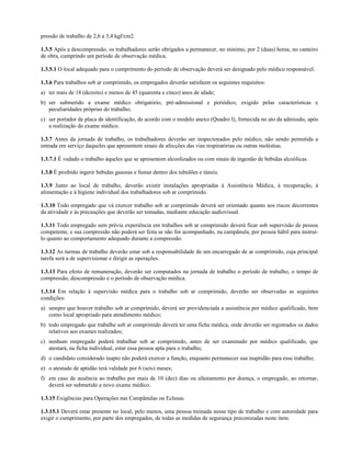 pressão de trabalho de 2,6 a 3,4 kgf/cm2.
1.3.5 Após a descompressão, os trabalhadores serão obrigados a permanecer, no mínimo, por 2 (duas) horas, no canteiro
de obra, cumprindo um período de observação médica.
1.3.5.1 O local adequado para o cumprimento do período de observação deverá ser designado pelo médico responsável.
1.3.6 Para trabalhos sob ar comprimido, os empregados deverão satisfazer os seguintes requisitos:
a) ter mais de 18 (dezoito) e menos de 45 (quarenta e cinco) anos de idade;
b) ser submetido a exame médico obrigatório, pré-admissional e periódico, exigido pelas características e
peculiaridades próprias do trabalho;
c) ser portador de placa de identificação, de acordo com o modelo anexo (Quadro I), fornecida no ato da admissão, após
a realização do exame médico.
1.3.7 Antes da jornada de trabalho, os trabalhadores deverão ser inspecionados pelo médico, não sendo permitida a
entrada em serviço daqueles que apresentem sinais de afecções das vias respiratórias ou outras moléstias.
1.3.7.1 É vedado o trabalho àqueles que se apresentem alcoolizados ou com sinais de ingestão de bebidas alcoólicas.
1.3.8 É proibido ingerir bebidas gasosas e fumar dentro dos tubulões e túneis.
1.3.9 Junto ao local de trabalho, deverão existir instalações apropriadas à Assistência Médica, à recuperação, à
alimentação e à higiene individual dos trabalhadores sob ar comprimido.
1.3.10 Todo empregado que vá exercer trabalho sob ar comprimido deverá ser orientado quanto aos riscos decorrentes
da atividade e às precauções que deverão ser tomadas, mediante educação audiovisual.
1.3.11 Todo empregado sem prévia experiência em trabalhos sob ar comprimido deverá ficar sob supervisão de pessoa
competente, e sua compressão não poderá ser feita se não for acompanhado, na campânula, por pessoa hábil para instruí-
lo quanto ao comportamento adequado durante a compressão.
1.3.12 As turmas de trabalho deverão estar sob a responsabilidade de um encarregado de ar comprimido, cuja principal
tarefa será a de supervisionar e dirigir as operações.
1.3.13 Para efeito de remuneração, deverão ser computados na jornada de trabalho o período de trabalho, o tempo de
compressão, descompressão e o período de observação médica.
1.3.14 Em relação à supervisão médica para o trabalho sob ar comprimido, deverão ser observadas as seguintes
condições:
a) sempre que houver trabalho sob ar comprimido, deverá ser providenciada a assistência por médico qualificado, bem
como local apropriado para atendimento médico;
b) todo empregado que trabalhe sob ar comprimido deverá ter uma ficha médica, onde deverão ser registrados os dados
relativos aos exames realizados;
c) nenhum empregado poderá trabalhar sob ar comprimido, antes de ser examinado por médico qualificado, que
atestará, na ficha individual, estar essa pessoa apta para o trabalho;
d) o candidato considerado inapto não poderá exercer a função, enquanto permanecer sua inaptidão para esse trabalho;
e) o atestado de aptidão terá validade por 6 (seis) meses;
f) em caso de ausência ao trabalho por mais de 10 (dez) dias ou afastamento por doença, o empregado, ao retornar,
deverá ser submetido a novo exame médico.
1.3.15 Exigências para Operações nas Campânulas ou Eclusas.
1.3.15.1 Deverá estar presente no local, pelo menos, uma pessoa treinada nesse tipo de trabalho e com autoridade para
exigir o cumprimento, por parte dos empregados, de todas as medidas de segurança preconizadas neste item.
 