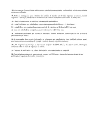 18.2. As empresas ficam obrigadas a informar aos trabalhadores examinados, em formulário próprio, os resultados
dos exames realizados.
19. Cabe ao empregador, após o término do contrato de trabalho envolvendo exposição ao asbesto, manter
disponível a realização periódica de exames médicos de controle dos trabalhadores durante 30 (trinta) anos.
19.1. Estes exames deverão ser realizados com a seguinte periodicidade:
a) a cada 3 (três) anos para trabalhadores com período de exposição de 0 (zero) a 12 (doze) anos;
b) a cada 2 (dois) anos para trabalhadores com período de exposição de 12 (doze) a 20 (vinte) anos;
c) anual para trabalhadores com período de exposição superior a 20 (vinte) anos.
19.2. O trabalhador receberá, por ocasião da demissão e retornos posteriores, comunicação da data e local da
próxima avaliação médica.
20. O empregador deve garantir informações e treinamento aos trabalhadores, com freqüência mínima anual,
priorizando os riscos e as medidas de proteção e controle devido à exposição ao asbesto.
20.1. Os programas de prevenção já previstos em lei (curso da CIPA, SIPAT, etc.) devem conter informações
específicas sobre os riscos de exposição ao asbesto.
21. Os prazos de notificações e os valores das infrações estão especificados no Anexo III.
22. As exigências contidas neste anexo entrarão em vigor em 180 (cento e oitenta dias) a contar da data de sua
publicação, revogadas as disposições em contrário.
 