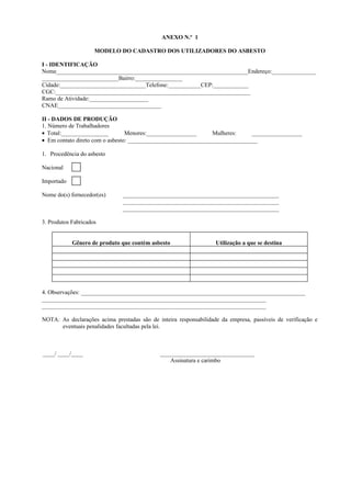 ANEXO N.º 1
MODELO DO CADASTRO DOS UTILIZADORES DO ASBESTO
I - IDENTIFICAÇÃO
Nome_________________________________________________________________Endereço:_______________
__________________________Bairro:________________
Cidade:_____________________________Telefone:___________CEP:____________
CGC:__________________________________________________________________
Ramo de Atividade:____________________
CNAE___________________________________
II - DADOS DE PRODUÇÃO
1. Número de Trabalhadores
• Total:________________ Menores:_________________ Mulheres: _________________
• Em contato direto com o asbesto: ____________________________________________
1. Procedência do asbesto
Nacional
Importado
Nome do(s) fornecedor(es) _____________________________________________________
_____________________________________________________
_____________________________________________________
3. Produtos Fabricados
Gênero de produto que contém asbesto Utilização a que se destina
4. Observações: ____________________________________________________________________________
____________________________________________________________________________
____________________________________________________________________________
NOTA: As declarações acima prestadas são de inteira responsabilidade da empresa, passíveis de verificação e
eventuais penalidades facultadas pela lei.
____/ ____/____ ________________________________
Assinatura e carimbo
 