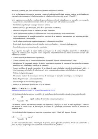 prevenção e controle que visem minimizar os riscos dos ambientes de trabalho.
5. As avaliações de concentração ambiental e caracterização da insalubridade somente poderão ser realizadas por
engenheiro de segurança do trabalho ou médico do trabalho conforme previsto no art. 195 da CLT.
6. As seguintes recomendações e medidas de prevenção de controle são indicadas para as operações com manganês
e seus compostos, independentemente dos limites de tolerância terem sido ultrapassados ou não:
- Substituição de perfuração a seco por processos úmidos;
- Perfeita ventilação após detonações, antes de se reiniciarem os trabalhos;
- Ventilação adequada, durante os trabalhos, em áreas confinadas;
- Uso de equipamentos de proteção respiratória com filtros mecânicos para áreas contaminadas;
- Uso de equipamentos de proteção respiratórios com linha de ar mandado, para trabalhos, por pequenos períodos,
em áreas altamente contaminadas;
- Uso de máscaras autônomas para casos especiais e treinamentos específicos;
- Rotatividade das atividades e turnos de trabalho para os perfuradores e outras atividades penosas;
- Controle da poeira em níveis abaixo dos permitidos.
7. As seguintes precauções de ordem médica e de higiene são de caráter obrigatório para todos os trabalhadores
expostos às operações com manganês e seus compostos, independentemente dos limites de tolerância terem sido
ultrapassados ou não:
- Exames médicos pré-admissionais e periódicos;
- Exames adicionais para as causas de absenteísmo prolongado, doença, acidentes ou outros casos;
- Não-admissão de empregado portador de lesões respiratórias orgânicas, de sistema nervoso central e disfunções
sangüíneas para trabalhos em exposição ao manganês;
- Exames periódicos de acordo com os tipos de atividades de cada trabalhador, variando de períodos de 3 (três) a 6
(seis) meses para os trabalhos do subsolo e de 6 (seis) meses a anualmente para os trabalhadores de superfície;
- Análises biológicas de sangue;
- Afastamento imediato de pessoas com sintomas de intoxicação ou alterações neurológicas ou psicológicas;
- Banho obrigatório após a jornada de trabalho;
- Troca de roupas de passeio/serviço/passeio;
- Proibição de se tomarem refeições nos locais de trabalho.
SÍLICA LIVRE CRISTALIZADA
(Incluído pela Portaria DNSST n.º 08, de 05 de outubro de 1992)
1. O limite de tolerância, expresso em milhões de partículas por decímetro cúbico, é dado pela seguinte fórmula:
8,5
L.T. = ———————— mppdc (milhões de partículas por decímetro cúbico)
% quartzo + 10
Esta fórmula é válida para amostras tomadas com impactador (impinger) no nível da zona respiratória e contadas
pela técnica de campo claro. A percentagem de quartzo é a quantidade determinada através de amostras em
suspensão aérea.
2. O limite de tolerância para poeira respirável, expresso em mg/m3
, é dado pela seguinte fórmula:
8
L.T. = ——————— mg/m3
% quartzo + 2
3. Tanto a concentração como a percentagem do quartzo, para a aplicação deste limite, devem ser determinadas a
partir da porção que passa por um seletor com as características do Quadro n.° 1.
 