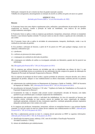 Fabricação e transporte de cal e cimento nas fases de grande exposição a poeiras.
Trabalhos de carregamento, descarregamento ou remoção de enxofre ou sulfitos em geral, em sacos ou a granel.
ANEXO N.º 13-A
(Incluído pela Portaria SSST n.º 14, de 20 de dezembro de 1995)
Benzeno
1. O presente Anexo tem como objetivo regulamentar ações, atribuições e procedimentos de prevenção da exposição
ocupacional ao benzeno, visando à proteção da saúde do trabalhador, visto tratar-se de um produto
comprovadamente cancerígeno.
2. O presente Anexo se aplica a todas as empresas que produzem, transportam, armazenam, utilizam ou manipulam
benzeno e suas misturas líquidas contendo 1% (um por cento) ou mais de volume e aquelas por elas contratadas, no
que couber.
2.1. O presente Anexo não se aplica às atividades de armazenamento, transporte, distribuição, venda e uso de
combustíveis derivados de petróleo.
3. Fica proibida a utilização do benzeno, a partir de 01 de janeiro de 1997, para qualquer emprego, exceto nas
indústrias e laboratórios que:
a) o produzem;
b) o utilizem em processos de síntese química;
c) o empreguem em combustíveis derivados de petróleo;
d) o empreguem em trabalhos de análise ou investigação realizados em laboratório, quando não for possível sua
substituição.
3.1. (Revogado pela Portaria SIT n.º 203, de 28 de janeiro de 2011)
3.2. As empresas que utilizam benzeno em atividades que não as identificadas nas alíneas do item 3 e que
apresentem inviabilidade técnica ou econômica de sua substituição deverão comprová-la quando da elaboração do
Programa de Prevenção da Exposição Ocupacional ao Benzeno - PPEOB.
3.3. As empresas de produção de álcool anidro e aquelas proibidas de utilizarem o benzeno deverão, até a efetiva
substituição do produto, adequar os seus estabelecimentos ao abaixo relacionado, conforme previsto no presente
Anexo:
a) cadastramento dos estabelecimentos no Departamento de Segurança e Saúde no Trabalho - DSST da Secretaria
de Inspeção do Trabalho - SIT; (Alterada pela Portaria SIT n.º 203, de 28 de janeiro de 2011)
b) procedimentos da Instrução Normativa n.º 02 sobre " Vigilância da Saúde dos Trabalhadores na Prevenção da
Exposição Ocupacional ao Benzeno";
c) levantamento de todas as situações onde possam ocorrer concentrações elevadas de benzeno, com dados
qualitativos que contribuam para a avaliação ocupacional dos trabalhadores;
d) procedimentos para proteção coletiva e individual dos trabalhadores, do risco de exposição ao benzeno nas
situações críticas verificadas no item anterior, através de medidas tais como: organização do trabalho,
sinalização apropriada, isolamento de área, treinamento específico, ventilação apropriada, proteção respiratória
adequada e proteção para evitar contato com a pele.
4. As empresas que produzem, transportam, armazenam, utilizam ou manipulam benzeno e suas misturas líquidas
contendo 1% (um por cento) ou mais de volume devem cadastrar seus estabelecimentos no DSST. (Alterado pela
Portaria SIT n.º 203, de 28 de janeiro de 2011)
4.1. Para o cadastramento previsto no item 4, a empresa deverá apresentar ao DSST as seguintes informações:
(Alterado pela Portaria SIT n.º 203, de 28 de janeiro de 2011)
a) identificação da empresa (nome, endereço, CGC, ramo de atividade e Classificação Nacional de
Atividade Econômica - CNAE);
b) número de trabalhadores por estabelecimento;
 