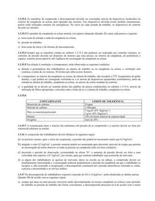 1.3.15.2 As manobras de compressão e descompressão deverão ser executadas através de dispositivos localizados no
exterior da campânula ou eclusa, pelo operador das mesmas. Tais dispositivos deverão existir também internamente,
porém serão utilizados somente em emergências. No início de cada jornada de trabalho, os dispositivos de controle
deverão ser aferidos.
1.3.15.3 O operador da campânula ou eclusa anotará, em registro adequado (Quadro II) e para cada pessoa o seguinte:
a) hora exata da entrada e saída da campânula ou eclusa;
b) pressão do trabalho;
c) hora exata do início e do término de descompressão.
1.3.15.4 Sempre que as manobras citadas no subitem 1.3.15.2 não puderem ser realizadas por controles externos, os
controles de pressão deverão ser dispostos de maneira que uma pessoa, no interior da campânula, de preferência o
capataz, somente possa operá-lo sob vigilância do encarregado da campânula ou eclusa.
1.3.15.5 Em relação à ventilação e à temperatura, serão observadas as seguintes condições:
a) durante a permanência dos trabalhadores na câmara de trabalho ou na campânula ou eclusa, a ventilação será
contínua, à razão de, no mínimo, 30 (trinta) pés cúbicos/min./homem;
b) a temperatura, no interior da campânula ou eclusa, da câmara de trabalho, não excederá a 27ºC (temperatura de globo
úmido), o que poderá ser conseguido resfriando-se o ar através de dispositivos apropriados (resfriadores), antes da
entrada na câmara de trabalho, campânula ou eclusa, ou através de outras medidas de controle;
c) a qualidade do ar deverá ser mantida dentro dos padrões de pureza estabelecidos no subitem 1.3.15.6, através da
utilização de filtros apropriados, colocados entre a fonte de ar e a câmara de trabalho, campânula ou eclusa.
1.3.15.6
CONTAMINANTE LIMITE DE TOLERÂNCIA
Monóxido de carbono 20 ppm
Dióxido de carbono 2.500 ppm
Óleo ou material particulado
5 mg/m³ (PT>2kgf/cm 2
)
3 g/m³ (PT<2kgf/cm2
)
Metano 10% do limite inferior de explosividade
Oxigênio mais de 20%
1.3.15.7 A comunicação entre o interior dos ambientes sob pressão de ar comprimido e o exterior deverá ser feita por
sistema de telefonia ou similar.
1.3.16 A compressão dos trabalhadores deverá obedecer às seguintes regras:
a) no primeiro minuto, após o início da compressão, a pressão não poderá ter incremento maior que 0,3 kgf/cm2
;
b) atingido o valor 0,3 kgf/cm2
, a pressão somente poderá ser aumentada após decorrido intervalo de tempo que permita
ao encarregado da turma observar se todas as pessoas na campânula estão em boas condições;
c) decorrido o período de observação, recomendado na alínea "b", o aumento da pressão deverá ser feito a uma
velocidade não-superior a 0,7 kgf/cm2
, por minuto, para que nenhum trabalhador seja acometido de mal-estar;
d) se algum dos trabalhadores se queixar de mal-estar, dores no ouvido ou na cabeça, a compressão deverá ser
imediatamente interrompida e o encarregado reduzirá gradualmente a pressão da campânula até que o trabalhador se
recupere e, não ocorrendo a recuperação, a descompressão continuará até a pressão atmosférica, retirando-se, então,
a pessoa e encaminhado-a ao serviço médico.
1.3.17 Na descompressão de trabalhadores expostos à pressão de 0,0 a 3,4 kgf/cm2
, serão obedecidas as tabelas anexas
(Quadro III) de acordo com as seguintes regras:
a) sempre que duas ou mais pessoas estiverem sendo descomprimidas na mesma campânula ou eclusa e seus períodos
de trabalho ou pressão de trabalho não forem coincidentes, a descompressão processar-se-á de acordo com o maior
 
