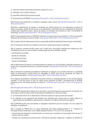 c) nome das empresas fornecedoras de benzeno, quando for o caso;
d) utilização a que se destina o benzeno;
e) quantidade média de processamento mensal;
f) documento-base do PPEOB. (Inserida pela Portaria SIT n.º 203, de 28 de janeiro de 2011)
4.1.1 Somente serão cadastradas as instalações concluídas e aptas a operar. (Inserido pela Portaria SIT n.º 203, de
28 de janeiro de 2011)
4.1.2 Para o cadastramento de empresas e instituições que utilizam benzeno em seus laboratórios, processos de
análise ou pesquisa, quando não for possível a sua substituição, a solicitação deve ser acompanhada de declaração
assinada pelos responsáveis legal e técnico da empresa ou instituição, com justificativa sobre a inviabilidade da
substituição. (Inserido pela Portaria SIT n.º 203, de 28 de janeiro de 2011)
4.1.2.1 A documentação relativa ao PPEOB do laboratório ou empresa previstos no subitem 4.1.2 deve ser mantida à
disposição da fiscalização no local de trabalho. (Inserido pela Portaria SIT n.º 203, de 28 de janeiro de 2011)
4.2. A comprovação de cadastramento deverá ser apresentada quando da aquisição do benzeno junto ao fornecedor.
4.3. As fornecedoras de benzeno só poderão comercializar o produto para empresas cadastradas.
4.4. As empresas constantes deverão manter, por 10 (dez) anos, uma relação atualizada das empresas por elas
contratadas que atuem nas áreas incluídas na caracterização prevista no PPEOB, contendo:
- identificação da contratada;
- período de contratação;
- atividade desenvolvida;
- número de trabalhadores.
4.5. O cadastramento da empresa ou instituição poderá ser suspenso em caso de infração à legislação do benzeno, de
acordo com os procedimentos previstos em portaria específica. (Alterado pela Portaria SIT n.º 203, de 28 de janeiro
de 2011)
4.6. As alterações de instalações que impliquem modificação na utilização a que se destina o benzeno e a quantidade
média de processamento mensal devem ser informadas ao DSST, para fins de atualização dos dados de
cadastramento da empresa. (Alterado pela Portaria SIT n.º 203, de 28 de janeiro de 2011)
5. As empresas que produzem, transportam, armazenam, utilizam ou manipulam benzeno em suas misturas líquidas
contendo 1% (um por cento) ou mais do volume devem apresentar ao DSST o documento-base do PPEOB,
juntamente com as informações previstas no subitem 4.1. (Alterado pela Portaria SIT n.º 203, de 28 de janeiro de
2011)
5.1. (Revogado pela Portaria SIT n.º 203, de 28 de janeiro de 2011)
5.2. O PPEOB, elaborado pela empresa, deve representar o mais elevado grau de compromisso de sua diretoria com
os princípios e diretrizes da prevenção da exposição dos trabalhadores ao benzeno devendo:
a) ser formalizado através de ato administrativo oficial do ocupante do cargo gerencial mais elevado;
b) ter indicação de um responsável pelo Programa que responderá pelo mesmo junto aos órgãos públicos, às
representações dos trabalhadores específicas para o benzeno e ao sindicato profissional da categoria.
5.3. No PPEOB deverão estar relacionados os empregados responsáveis pela sua execução, com suas respectivas
atribuições e competências.
5.4. O conteúdo do PPEOB deve ser aquele estabelecido pela Norma Regulamentadora n.º 9 - Programa de
Prevenção de Riscos Ambientais, com a redação dada pela Portaria n.º 25, de 29.12.94, acrescido de:
- caracterização das instalações contendo benzeno ou misturas que o contenham em concentração maior do que 1%
(um por cento) em volume;
- avaliação das concentrações de benzeno para verificação da exposição ocupacional e vigilância do ambiente de
 
