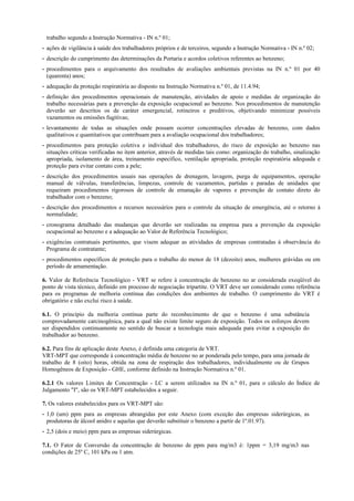trabalho segundo a Instrução Normativa - IN n.º 01;
- ações de vigilância à saúde dos trabalhadores próprios e de terceiros, segundo a Instrução Normativa - IN n.º 02;
- descrição do cumprimento das determinações da Portaria e acordos coletivos referentes ao benzeno;
- procedimentos para o arquivamento dos resultados de avaliações ambientais previstas na IN n.º 01 por 40
(quarenta) anos;
- adequação da proteção respiratória ao disposto na Instrução Normativa n.º 01, de 11.4.94;
- definição dos procedimentos operacionais de manutenção, atividades de apoio e medidas de organização do
trabalho necessárias para a prevenção da exposição ocupacional ao benzeno. Nos procedimentos de manutenção
deverão ser descritos os de caráter emergencial, rotineiros e preditivos, objetivando minimizar possíveis
vazamentos ou emissões fugitivas;
- levantamento de todas as situações onde possam ocorrer concentrações elevadas de benzeno, com dados
qualitativos e quantitativos que contribuam para a avaliação ocupacional dos trabalhadores;
- procedimentos para proteção coletiva e individual dos trabalhadores, do risco de exposição ao benzeno nas
situações críticas verificadas no item anterior, através de medidas tais como: organização do trabalho, sinalização
apropriada, isolamento de área, treinamento específico, ventilação apropriada, proteção respiratória adequada e
proteção para evitar contato com a pele;
- descrição dos procedimentos usuais nas operações de drenagem, lavagem, purga de equipamentos, operação
manual de válvulas, transferências, limpezas, controle de vazamentos, partidas e paradas de unidades que
requeiram procedimentos rigorosos de controle de emanação de vapores e prevenção de contato direto do
trabalhador com o benzeno;
- descrição dos procedimentos e recursos necessários para o controle da situação de emergência, até o retorno à
normalidade;
- cronograma detalhado das mudanças que deverão ser realizadas na empresa para a prevenção da exposição
ocupacional ao benzeno e a adequação ao Valor de Referência Tecnológico;
- exigências contratuais pertinentes, que visem adequar as atividades de empresas contratadas à observância do
Programa de contratante;
- procedimentos específicos de proteção para o trabalho do menor de 18 (dezoito) anos, mulheres grávidas ou em
período de amamentação.
6. Valor de Referência Tecnológico - VRT se refere à concentração de benzeno no ar considerada exeqüível do
ponto de vista técnico, definido em processo de negociação tripartite. O VRT deve ser considerado como referência
para os programas de melhoria contínua das condições dos ambientes de trabalho. O cumprimento do VRT é
obrigatório e não exclui risco à saúde.
6.1. O princípio da melhoria contínua parte do reconhecimento de que o benzeno é uma substância
comprovadamente carcinogênica, para a qual não existe limite seguro de exposição. Todos os esforços devem
ser dispendidos continuamente no sentido de buscar a tecnologia mais adequada para evitar a exposição do
trabalhador ao benzeno.
6.2. Para fins de aplicação deste Anexo, é definida uma categoria de VRT.
VRT-MPT que corresponde à concentração média de benzeno no ar ponderada pelo tempo, para uma jornada de
trabalho de 8 (oito) horas, obtida na zona de respiração dos trabalhadores, individualmente ou de Grupos
Homogêneos de Exposição - GHE, conforme definido na Instrução Normativa n.º 01.
6.2.1 Os valores Limites de Concentração - LC a serem utilizados na IN n.º 01, para o cálculo do Índice de
Julgamento "I", são os VRT-MPT estabelecidos a seguir.
7. Os valores estabelecidos para os VRT-MPT são:
- 1,0 (um) ppm para as empresas abrangidas por este Anexo (com exceção das empresas siderúrgicas, as
produtoras de álcool anidro e aquelas que deverão substituir o benzeno a partir de 1º.01.97).
- 2,5 (dois e meio) ppm para as empresas siderúrgicas.
7.1. O Fator de Conversão da concentração de benzeno de ppm para mg/m3 é: 1ppm = 3,19 mg/m3 nas
condições de 25º C, 101 kPa ou 1 atm.
 