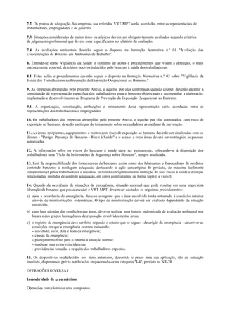 7.2. Os prazos de adequação das empresas aos referidos VRT-MPT serão acordados entre as representações de
trabalhadores, empregadores e de governo.
7.3. Situações consideradas de maior risco ou atípicas devem ser obrigatoriamente avaliadas segundo critérios
de julgamento profissional que devem estar especificados no relatório da avaliação.
7.4. As avaliações ambientais deverão seguir o disposto na Instrução Normativa n.º 01 "Avaliação das
Concentrações de Benzeno em Ambientes de Trabalho".
8. Entende-se como Vigilância da Saúde o conjunto de ações e procedimentos que visam à detecção, o mais
precocemente possível, de efeitos nocivos induzidos pelo benzeno à saúde dos trabalhadores.
8.1. Estas ações e procedimentos deverão seguir o disposto na Instrução Normativa n.º 02 sobre "Vigilância da
Saúde dos Trabalhadores na Prevenção da Exposição Ocupacional ao Benzeno."
9. As empresas abrangidas pelo presente Anexo, e aquelas por elas contratadas quando couber, deverão garantir a
constituição de representação específica dos trabalhadores para o benzeno objetivando a acompanhar a elaboração,
implantação e desenvolvimento do Programa de Prevenção da Exposição Ocupacional ao Benzeno.
9.1. A organização, constituição, atribuições e treinamento desta representação serão acordadas entre as
representações dos trabalhadores e empregadores.
10. Os trabalhadores das empresas abrangidas pelo presente Anexo, e aquelas por elas contratadas, com risco de
exposição ao benzeno, deverão participar de treinamento sobre os cuidados e as medidas de prevenção.
11. As áreas, recipientes, equipamentos e pontos com risco de exposição ao benzeno deverão ser sinalizadas com os
dizeres - "Perigo: Presença de Benzeno - Risco à Saúde" e o acesso a estas áreas deverá ser restringido às pessoas
autorizadas.
12. A informação sobre os riscos do benzeno à saúde deve ser permanente, colocando-se à disposição dos
trabalhadores uma "Ficha de Informações de Segurança sobre Benzeno", sempre atualizada.
13. Será de responsabilidade dos fornecedores de benzeno, assim como dos fabricantes e fornecedores de produtos
contendo benzeno, a rotulagem adequada, destacando a ação cancerígena do produto, de maneira facilmente
compreensível pelos trabalhadores e usuários, incluindo obrigatoriamente instrução de uso, riscos à saúde e doenças
relacionadas, medidas de controle adequadas, em cores contrastantes, de forma legível e visível.
14. Quando da ocorrência de situações de emergência, situação anormal que pode resultar em uma imprevista
liberação de benzeno que possa exceder o VRT-MPT, devem ser adotados os seguintes procedimentos:
a) após a ocorrência de emergência, deve-se assegurar que a área envolvida tenha retornado à condição anterior
através de monitorizações sistemáticas. O tipo de monitorização deverá ser avaliado dependendo da situação
envolvida;
b) caso haja dúvidas das condições das áreas, deve-se realizar uma bateria padronizada de avaliação ambiental nos
locais e dos grupos homogêneos de exposição envolvidos nestas áreas;
c) o registro da emergência deve ser feito segundo o roteiro que se segue: - descrição da emergência - descrever as
condições em que a emergência ocorreu indicando:
- atividade; local, data e hora da emergência;
- causas da emergência;
- planejamento feito para o retorno à situação normal;
- medidas para evitar reincidências;
- providências tomadas a respeito dos trabalhadores expostos.
15. Os dispositivos estabelecidos nos itens anteriores, decorrido o prazo para sua aplicação, são de autuação
imediata, dispensando prévia notificação, enquadrando-se na categoria "I-4", prevista na NR-28.
OPERAÇÕES DIVERSAS
Insalubridade de grau máximo
Operações com cádmio e seus compostos:
 