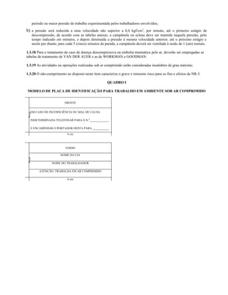 período ou maior pressão de trabalho experimentada pelos trabalhadores envolvidos;
b) a pressão será reduzida a uma velocidade não superior a 0,4 kgf/cm2
, por minuto, até o primeiro estágio de
descompressão, de acordo com as tabelas anexas; a campânula ou eclusa deve ser mantida naquela pressão, pelo
tempo indicado em minutos, e depois diminuída a pressão à mesma velocidade anterior, até o próximo estágio e
assim por diante; para cada 5 (cinco) minutos de parada, a campânula deverá ser ventilada à razão de 1 (um) minuto.
1.3.18 Para o tratamento de caso de doença descompressiva ou embolia traumática pelo ar, deverão ser empregadas as
tabelas de tratamento de VAN DER AUER e as de WORKMAN e GOODMAN.
1.3.19 As atividades ou operações realizadas sob ar comprimido serão consideradas insalubres de grau máximo.
1.3.20 O não-cumprimento ao disposto neste item caracteriza o grave e iminente risco para os fins e efeitos da NR-3.
QUADRO I
MODELO DE PLACA DE IDENTIFICAÇÃO PARA TRABALHO EM AMBIENTE SOB AR COMPRIMIDO
4
cm
FRENTE
EM CASO DE INCOSNCIÊNCIA OU MAL DE CAUSA
INDETERMINADA TELEFONAR PARA O N.º_____________
E ENCAMINHAR O PORTADOR DESTA PARA ___________
6 cm
4
cm
VERSO
NOME DA CIA
NOME DO TRABALHADOR
ATENÇÃO: TRABALHA EM AR COMPRIMIDO
6 cm
 