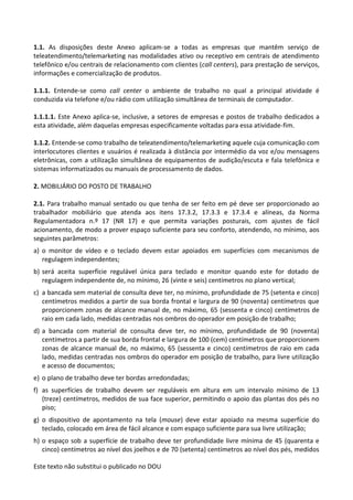 Este texto não substitui o publicado no DOU
1.1. As disposições deste Anexo aplicam-se a todas as empresas que mantêm serviço de
teleatendimento/telemarketing nas modalidades ativo ou receptivo em centrais de atendimento
telefônico e/ou centrais de relacionamento com clientes (call centers), para prestação de serviços,
informações e comercialização de produtos.
1.1.1. Entende-se como call center o ambiente de trabalho no qual a principal atividade é
conduzida via telefone e/ou rádio com utilização simultânea de terminais de computador.
1.1.1.1. Este Anexo aplica-se, inclusive, a setores de empresas e postos de trabalho dedicados a
esta atividade, além daquelas empresas especificamente voltadas para essa atividade-fim.
1.1.2. Entende-se como trabalho de teleatendimento/telemarketing aquele cuja comunicação com
interlocutores clientes e usuários é realizada à distância por intermédio da voz e/ou mensagens
eletrônicas, com a utilização simultânea de equipamentos de audição/escuta e fala telefônica e
sistemas informatizados ou manuais de processamento de dados.
2. MOBILIÁRIO DO POSTO DE TRABALHO
2.1. Para trabalho manual sentado ou que tenha de ser feito em pé deve ser proporcionado ao
trabalhador mobiliário que atenda aos itens 17.3.2, 17.3.3 e 17.3.4 e alíneas, da Norma
Regulamentadora n.º 17 (NR 17) e que permita variações posturais, com ajustes de fácil
acionamento, de modo a prover espaço suficiente para seu conforto, atendendo, no mínimo, aos
seguintes parâmetros:
a) o monitor de vídeo e o teclado devem estar apoiados em superfícies com mecanismos de
regulagem independentes;
b) será aceita superfície regulável única para teclado e monitor quando este for dotado de
regulagem independente de, no mínimo, 26 (vinte e seis) centímetros no plano vertical;
c) a bancada sem material de consulta deve ter, no mínimo, profundidade de 75 (setenta e cinco)
centímetros medidos a partir de sua borda frontal e largura de 90 (noventa) centímetros que
proporcionem zonas de alcance manual de, no máximo, 65 (sessenta e cinco) centímetros de
raio em cada lado, medidas centradas nos ombros do operador em posição de trabalho;
d) a bancada com material de consulta deve ter, no mínimo, profundidade de 90 (noventa)
centímetros a partir de sua borda frontal e largura de 100 (cem) centímetros que proporcionem
zonas de alcance manual de, no máximo, 65 (sessenta e cinco) centímetros de raio em cada
lado, medidas centradas nos ombros do operador em posição de trabalho, para livre utilização
e acesso de documentos;
e) o plano de trabalho deve ter bordas arredondadas;
f) as superfícies de trabalho devem ser reguláveis em altura em um intervalo mínimo de 13
(treze) centímetros, medidos de sua face superior, permitindo o apoio das plantas dos pés no
piso;
g) o dispositivo de apontamento na tela (mouse) deve estar apoiado na mesma superfície do
teclado, colocado em área de fácil alcance e com espaço suficiente para sua livre utilização;
h) o espaço sob a superfície de trabalho deve ter profundidade livre mínima de 45 (quarenta e
cinco) centímetros ao nível dos joelhos e de 70 (setenta) centímetros ao nível dos pés, medidos
 