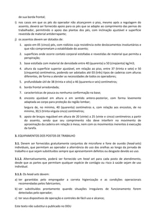 Este texto não substitui o publicado no DOU
de sua borda frontal;
i) nos casos em que os pés do operador não alcançarem o piso, mesmo após a regulagem do
assento, deverá ser fornecido apoio para os pés que se adapte ao comprimento das pernas do
trabalhador, permitindo o apoio das plantas dos pés, com inclinação ajustável e superfície
revestida de material antiderrapante;
j) os assentos devem ser dotados de:
1. apoio em 05 (cinco) pés, com rodízios cuja resistência evite deslocamentos involuntários e
que não comprometam a estabilidade do assento;
2. superfícies onde ocorre contato corporal estofadas e revestidas de material que permita a
perspiração;
3. base estofada com material de densidade entre 40 (quarenta) a 50 (cinqüenta) kg/m3;
4. altura da superfície superior ajustável, em relação ao piso, entre 37 (trinta e sete) e 50
(cinquenta) centímetros, podendo ser adotados até 03 (três) tipos de cadeiras com alturas
diferentes, de forma a atender as necessidades de todos os operadores;
5. profundidade útil de 38 (trinta e oito) a 46 (quarenta e seis) centímetros;
6. borda frontal arredondada;
7. características de pouca ou nenhuma conformação na base;
8. encosto ajustável em altura e em sentido antero-posterior, com forma levemente
adaptada ao corpo para proteção da região lombar;
largura de, no mínimo, 40 (quarenta) centímetros e, com relação aos encostos, de no
mínimo, 30,5 (trinta vírgula cinco) centímetros;
9. apoio de braços regulável em altura de 20 (vinte) a 25 (vinte e cinco) centímetros a partir
do assento, sendo que seu comprimento não deve interferir no movimento de
aproximação da cadeira em relação à mesa, nem com os movimentos inerentes à execução
da tarefa.
3. EQUIPAMENTOS DOS POSTOS DE TRABALHO
3.1. Devem ser fornecidos gratuitamente conjuntos de microfone e fone de ouvido (head-sets)
individuais, que permitam ao operador a alternância do uso das orelhas ao longo da jornada de
trabalho e que sejam substituídos sempre que apresentarem defeitos ou desgaste devido ao uso.
3.1.2. Alternativamente, poderá ser fornecido um head set para cada posto de atendimento,
desde que as partes que permitam qualquer espécie de contágio ou risco à saúde sejam de uso
individual.
3.1.3. Os head-sets devem:
a) ter garantidas pelo empregador a correta higienização e as condições operacionais
recomendadas pelos fabricantes;
b) ser substituídos prontamente quando situações irregulares de funcionamento forem
detectadas pelo operador;
c) ter seus dispositivos de operação e controles de fácil uso e alcance;
 