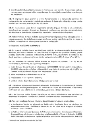 Este texto não substitui o publicado no DOU
d) permitir ajuste individual da intensidade do nível sonoro e ser providos de sistema de proteção
contra choques acústicos e ruídos indesejáveis de alta intensidade, garantindo o entendimento
das mensagens.
3.2. O empregador deve garantir o correto funcionamento e a manutenção contínua dos
equipamentos de comunicação, incluindo os conjuntos de head-sets, utilizando pessoal técnico
familiarizado com as recomendações dos fabricantes.
3.3. Os monitores de vídeo devem proporcionar corretos ângulos de visão e ser posicionados
frontalmente ao operador, devendo ser dotados de regulagem que permita o correto ajuste da
tela à iluminação do ambiente, protegendo o trabalhador contra reflexos indesejáveis.
3.4. Toda introdução de novos métodos ou dispositivos tecnológicos que traga alterações sobre os
modos operatórios dos trabalhadores deve ser alvo de análise ergonômica prévia, prevendo-se
períodos e procedimentos adequados de capacitação e adaptação.
4. CONDIÇÕES AMBIENTAIS DE TRABALHO
4.1. Os locais de trabalho devem ser dotados de condições acústicas adequadas à comunicação
telefônica, adotando-se medidas tais como o arranjo físico geral e dos postos de trabalho, pisos e
paredes, isolamento acústico do ruído externo, tamanho, forma, revestimento e distribuição das
divisórias entre os postos, com o fim de atender o disposto no item 17.5.2, alínea “a” da NR-17.
4.2. Os ambientes de trabalho devem atender ao disposto no subitem 17.5.2 da NR-17,
obedecendo-se, no mínimo, aos seguintes parâmetros:
a) níveis de ruído de acordo com o estabelecido na NBR 10152, norma brasileira registrada no
INMETRO, observando o nível de ruído aceitável para efeito de conforto de até 65 dB(A) e a
curva de avaliação de ruído (NC) de valor não superior a 60 dB;
b) índice de temperatura efetiva entre 20º e 23ºC;
c) velocidade do ar não superior a 0,75 m/s;
d) umidade relativa do ar não inferior a 40% (quarenta por cento).
4.2.1. Devem ser implementados projetos adequados de climatização dos ambientes de trabalho
que permitam distribuição homogênea das temperaturas e fluxos de ar utilizando, se necessário,
controles locais e/ou setorizados da temperatura, velocidade e direção dos fluxos.
4.2.2. As empresas podem instalar higrômetros ou outros equipamentos que permitam ao
trabalhador acompanhar a temperatura efetiva e a umidade do ar do ambiente de trabalho.
4.3. Para a prevenção da chamada “síndrome do edifício doente”, devem ser atendidos:
a) o Regulamento Técnico do Ministério da Saúde sobre “Qualidade do Ar de Interiores em
Ambientes Climatizados”, com redação da Portaria MS n.º 3.523, de 28 de agosto de 1998 ou
outra que a venha substituir;
b) os Padrões Referenciais de Qualidade do Ar Interior em ambientes climatizados artificialmente
de uso público e coletivo, com redação dada pela Resolução RE n.º 9, de 16 de janeiro de 2003,
da ANVISA - Agência Nacional de Vigilância Sanitária, ou outra que a venha substituir, à exceção
 