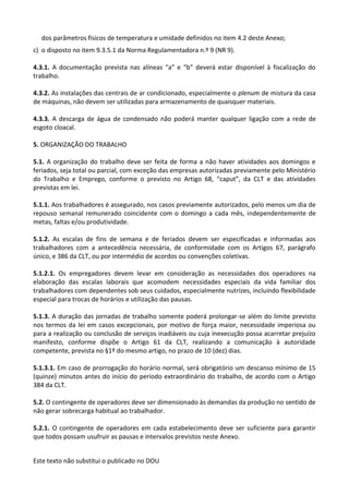 Este texto não substitui o publicado no DOU
dos parâmetros físicos de temperatura e umidade definidos no item 4.2 deste Anexo;
c) o disposto no item 9.3.5.1 da Norma Regulamentadora n.º 9 (NR 9).
4.3.1. A documentação prevista nas alíneas “a” e “b” deverá estar disponível à fiscalização do
trabalho.
4.3.2. As instalações das centrais de ar condicionado, especialmente o plenum de mistura da casa
de máquinas, não devem ser utilizadas para armazenamento de quaisquer materiais.
4.3.3. A descarga de água de condensado não poderá manter qualquer ligação com a rede de
esgoto cloacal.
5. ORGANIZAÇÃO DO TRABALHO
5.1. A organização do trabalho deve ser feita de forma a não haver atividades aos domingos e
feriados, seja total ou parcial, com exceção das empresas autorizadas previamente pelo Ministério
do Trabalho e Emprego, conforme o previsto no Artigo 68, “caput”, da CLT e das atividades
previstas em lei.
5.1.1. Aos trabalhadores é assegurado, nos casos previamente autorizados, pelo menos um dia de
repouso semanal remunerado coincidente com o domingo a cada mês, independentemente de
metas, faltas e/ou produtividade.
5.1.2. As escalas de fins de semana e de feriados devem ser especificadas e informadas aos
trabalhadores com a antecedência necessária, de conformidade com os Artigos 67, parágrafo
único, e 386 da CLT, ou por intermédio de acordos ou convenções coletivas.
5.1.2.1. Os empregadores devem levar em consideração as necessidades dos operadores na
elaboração das escalas laborais que acomodem necessidades especiais da vida familiar dos
trabalhadores com dependentes sob seus cuidados, especialmente nutrizes, incluindo flexibilidade
especial para trocas de horários e utilização das pausas.
5.1.3. A duração das jornadas de trabalho somente poderá prolongar-se além do limite previsto
nos termos da lei em casos excepcionais, por motivo de força maior, necessidade imperiosa ou
para a realização ou conclusão de serviços inadiáveis ou cuja inexecução possa acarretar prejuízo
manifesto, conforme dispõe o Artigo 61 da CLT, realizando a comunicação à autoridade
competente, prevista no §1º do mesmo artigo, no prazo de 10 (dez) dias.
5.1.3.1. Em caso de prorrogação do horário normal, será obrigatório um descanso mínimo de 15
(quinze) minutos antes do início do período extraordinário do trabalho, de acordo com o Artigo
384 da CLT.
5.2. O contingente de operadores deve ser dimensionado às demandas da produção no sentido de
não gerar sobrecarga habitual ao trabalhador.
5.2.1. O contingente de operadores em cada estabelecimento deve ser suficiente para garantir
que todos possam usufruir as pausas e intervalos previstos neste Anexo.
 