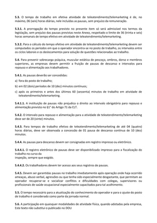 Este texto não substitui o publicado no DOU
5.3. O tempo de trabalho em efetiva atividade de teleatendimento/telemarketing é de, no
máximo, 06 (seis) horas diárias, nele incluídas as pausas, sem prejuízo da remuneração.
5.3.1. A prorrogação do tempo previsto no presente item só será admissível nos termos da
legislação, sem prejuízo das pausas previstas neste Anexo, respeitado o limite de 36 (trinta e seis)
horas semanais de tempo efetivo em atividade de teleatendimento/telemarketing.
5.3.2. Para o cálculo do tempo efetivo em atividade de teleatendimento/telemarketing devem ser
computados os períodos em que o operador encontra-se no posto de trabalho, os intervalos entre
os ciclos laborais e os deslocamentos para solução de questões relacionadas ao trabalho.
5.4. Para prevenir sobrecarga psíquica, muscular estática de pescoço, ombros, dorso e membros
superiores, as empresas devem permitir a fruição de pausas de descanso e intervalos para
repouso e alimentação aos trabalhadores.
5.4.1. As pausas deverão ser concedidas:
a) fora do posto de trabalho;
b) em 02 (dois) períodos de 10 (dez) minutos contínuos;
c) após os primeiros e antes dos últimos 60 (sessenta) minutos de trabalho em atividade de
teleatendimento/telemarketing.
5.4.1.1. A instituição de pausas não prejudica o direito ao intervalo obrigatório para repouso e
alimentação previsto no §1° do Artigo 71 da CLT.
5.4.2. O intervalo para repouso e alimentação para a atividade de teleatendimento/telemarketing
deve ser de 20 (vinte) minutos.
5.4.3. Para tempos de trabalho efetivo de teleatendimento/telemarketing de até 04 (quatro)
horas diárias, deve ser observada a concessão de 01 pausa de descanso contínua de 10 (dez)
minutos.
5.4.4. As pausas para descanso devem ser consignadas em registro impresso ou eletrônico.
5.4.4.1. O registro eletrônico de pausas deve ser disponibilizado impresso para a fiscalização do
trabalho no curso da
inspeção, sempre que exigido.
5.4.4.2. Os trabalhadores devem ter acesso aos seus registros de pausas.
5.4.5. Devem ser garantidas pausas no trabalho imediatamente após operação onde haja ocorrido
ameaças, abuso verbal, agressões ou que tenha sido especialmente desgastante, que permitam ao
operador recuperar-se e socializar conflitos e dificuldades com colegas, supervisores ou
profissionais de saúde ocupacional especialmente capacitados para tal acolhimento.
5.5. O tempo necessário para a atualização do conhecimento do operador e para o ajuste do posto
de trabalho é considerado como parte da jornada normal.
5.6. A participação em quaisquer modalidades de atividade física, quando adotadas pela empresa,
 