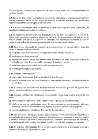Este texto não substitui o publicado no DOU
não é obrigatória, e a recusa do trabalhador em praticá-la não poderá ser utilizada para efeito de
qualquer punição.
5.7. Com o fim de permitir a satisfação das necessidades fisiológicas, as empresas devem permitir
que os operadores saiam de seus postos de trabalho a qualquer momento da jornada, sem
repercussões sobre suas avaliações e remunerações.
5.8. Nos locais de trabalho deve ser permitida a alternância de postura pelo trabalhador, de
acordo com suas conveniência e necessidade.
5.9. Os mecanismos de monitoramento da produtividade, tais como mensagens nos monitores de
vídeo, sinais luminosos, cromáticos, sonoros, ou indicações do tempo utilizado nas ligações ou de
filas de clientes em espera, não podem ser utilizados para aceleração do trabalho e, quando
existentes, deverão estar disponíveis para consulta pelo operador, a seu critério.
5.10. Para fins de elaboração de programas preventivos devem ser considerados os seguintes
aspectos da organização do trabalho:
a) compatibilização de metas com as condições de trabalho e tempo oferecidas;
b) monitoramento de desempenho;
c) repercussões sobre a saúde dos trabalhadores decorrentes de todo e qualquer sistema de
avaliação para efeito de remuneração e vantagens de qualquer espécie;
d) pressões aumentadas de tempo em horários de maior demanda;
e) períodos para adaptação ao trabalho.
5.11. É vedado ao empregador:
a) exigir a observância estrita do script ou roteiro de atendimento;
b) imputar ao operador os períodos de tempo ou interrupções no trabalho não dependentes de
sua conduta.
5.12. A utilização de procedimentos de monitoramento por escuta e gravação de ligações deve
ocorrer somente mediante o conhecimento do operador.
5.13. É vedada a utilização de métodos que causem assédio moral, medo ou constrangimento, tais
como:
a) estímulo abusivo à competição entre trabalhadores ou grupos/equipes de trabalho;
b) exigência de que os trabalhadores usem, de forma permanente ou temporária, adereços,
acessórios, fantasias e vestimentas com o objetivo de punição, promoção e propaganda;
c) exposição pública das avaliações de desempenho dos operadores.
5.14. Com a finalidade de reduzir o estresse dos operadores, devem ser minimizados os conflitos e
ambigüidades de papéis nas tarefas a executar, estabelecendo-se claramente as diretrizes quanto
a ordens e instruções de diversos níveis hierárquicos, autonomia para resolução de problemas,
autorização para transferência de chamadas e consultas necessárias a colegas e supervisores.
5.15. Os sistemas informatizados devem ser elaborados, implantados e atualizados contínua e
 