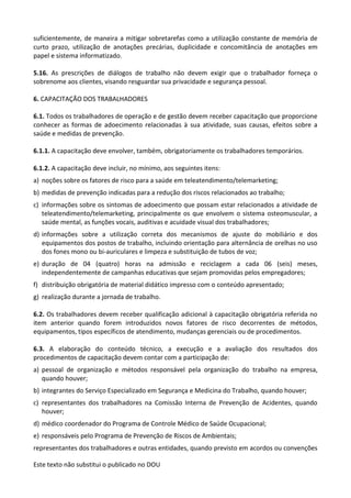 Este texto não substitui o publicado no DOU
suficientemente, de maneira a mitigar sobretarefas como a utilização constante de memória de
curto prazo, utilização de anotações precárias, duplicidade e concomitância de anotações em
papel e sistema informatizado.
5.16. As prescrições de diálogos de trabalho não devem exigir que o trabalhador forneça o
sobrenome aos clientes, visando resguardar sua privacidade e segurança pessoal.
6. CAPACITAÇÃO DOS TRABALHADORES
6.1. Todos os trabalhadores de operação e de gestão devem receber capacitação que proporcione
conhecer as formas de adoecimento relacionadas à sua atividade, suas causas, efeitos sobre a
saúde e medidas de prevenção.
6.1.1. A capacitação deve envolver, também, obrigatoriamente os trabalhadores temporários.
6.1.2. A capacitação deve incluir, no mínimo, aos seguintes itens:
a) noções sobre os fatores de risco para a saúde em teleatendimento/telemarketing;
b) medidas de prevenção indicadas para a redução dos riscos relacionados ao trabalho;
c) informações sobre os sintomas de adoecimento que possam estar relacionados a atividade de
teleatendimento/telemarketing, principalmente os que envolvem o sistema osteomuscular, a
saúde mental, as funções vocais, auditivas e acuidade visual dos trabalhadores;
d) informações sobre a utilização correta dos mecanismos de ajuste do mobiliário e dos
equipamentos dos postos de trabalho, incluindo orientação para alternância de orelhas no uso
dos fones mono ou bi-auriculares e limpeza e substituição de tubos de voz;
e) duração de 04 (quatro) horas na admissão e reciclagem a cada 06 (seis) meses,
independentemente de campanhas educativas que sejam promovidas pelos empregadores;
f) distribuição obrigatória de material didático impresso com o conteúdo apresentado;
g) realização durante a jornada de trabalho.
6.2. Os trabalhadores devem receber qualificação adicional à capacitação obrigatória referida no
item anterior quando forem introduzidos novos fatores de risco decorrentes de métodos,
equipamentos, tipos específicos de atendimento, mudanças gerenciais ou de procedimentos.
6.3. A elaboração do conteúdo técnico, a execução e a avaliação dos resultados dos
procedimentos de capacitação devem contar com a participação de:
a) pessoal de organização e métodos responsável pela organização do trabalho na empresa,
quando houver;
b) integrantes do Serviço Especializado em Segurança e Medicina do Trabalho, quando houver;
c) representantes dos trabalhadores na Comissão Interna de Prevenção de Acidentes, quando
houver;
d) médico coordenador do Programa de Controle Médico de Saúde Ocupacional;
e) responsáveis pelo Programa de Prevenção de Riscos de Ambientais;
representantes dos trabalhadores e outras entidades, quando previsto em acordos ou convenções
 