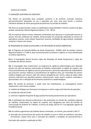 Este texto não substitui o publicado no DOU
coletivas de trabalho.
7. CONDIÇÕES SANITÁRIAS DE CONFORTO
7.1. Devem ser garantidas boas condições sanitárias e de conforto, incluindo sanitários
permanentemente adequados ao uso e separados por sexo, local para lanche e armários
individuais dotados de chave para guarda de pertences na jornada de trabalho.
7.2. Deve ser proporcionada a todos os trabalhadores disponibilidade irrestrita e próxima de água
potável, atendendo à Norma Regulamentadora n.º 24 – NR 24.
7.3. As empresas devem manter ambientes confortáveis para descanso e recuperação durante as
pausas, fora dos ambientes de trabalho, dimensionados em proporção adequada ao número de
operadores usuários, onde estejam disponíveis assentos, facilidades de água potável, instalações
sanitárias e lixeiras com tampa.
8. PROGRAMAS DE SAÚDE OCUPACIONAL E DE PREVENÇÃO DE RISCOS AMBIENTAIS
8.1. O Programa de Controle Médico de Saúde Ocupacional - PCMSO, além de atender à Norma
Regulamentadora n.º 7 (NR 7), deve necessariamente reconhecer e registrar os riscos identificados
na análise ergonômica.
8.1.1. O empregador deverá fornecer cópia dos Atestados de Saúde Ocupacional e cópia dos
resultados dos demais exames.
8.2. O empregador deve implementar um programa de vigilância epidemiológica para detecção
precoce de casos de doenças relacionadas ao trabalho comprovadas ou objeto de suspeita, que
inclua procedimentos de vigilância passiva (processando a demanda espontânea de trabalhadores
que procurem serviços médicos) e procedimentos de vigilância ativa, por intermédio de exames
médicos dirigidos que incluam, além dos exames obrigatórios por norma, coleta de dados sobre
sintomas referentes aos aparelhos psíquico, osteomuscular, vocal, visual e auditivo, analisados e
apresentados com a utilização de ferramentas estatísticas e epidemiológicas.
8.2.1. No sentido de promover a saúde vocal dos trabalhadores, os empregadores devem
implementar, entre outras medidas:
a) modelos de diálogos que favoreçam micropausas e evitem carga vocal intensiva do operador;
b) redução do ruído de fundo;
c) estímulo à ingestão freqüente de água potável fornecida gratuitamente aos operadores.
8.3. A notificação das doenças profissionais e das produzidas em virtude das condições especiais
de trabalho, comprovadas ou objeto de suspeita, será obrigatória por meio da emissão de
Comunicação de Acidente de Trabalho, na forma do Artigo 169 da CLT e da legislação vigente da
Previdência Social.
8.4. As análises ergonômicas do trabalho devem contemplar, no mínimo, para atender à NR-17:
a) descrição das características dos postos de trabalho no que se refere ao mobiliário, utensílios,
ferramentas, espaço físico para a execução do trabalho e condições de posicionamento e
 
