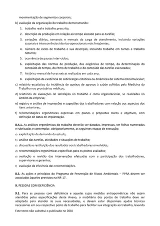 Este texto não substitui o publicado no DOU
movimentação de segmentos corporais;
b) avaliação da organização do trabalho demonstrando:
1. trabalho real e trabalho prescrito;
2. descrição da produção em relação ao tempo alocado para as tarefas;
3. variações diárias, semanais e mensais da carga de atendimento, incluindo variações
sazonais e intercorrências técnico-operacionais mais freqüentes;
4. número de ciclos de trabalho e sua descrição, incluindo trabalho em turnos e trabalho
noturno;
5. ocorrência de pausas inter-ciclos;
6. explicitação das normas de produção, das exigências de tempo, da determinação do
conteúdo de tempo, do ritmo de trabalho e do conteúdo das tarefas executadas;
7. histórico mensal de horas extras realizadas em cada ano;
8. explicitação da existência de sobrecargas estáticas ou dinâmicas do sistema osteomuscular;
c) relatório estatístico da incidência de queixas de agravos à saúde colhidas pela Medicina do
Trabalho nos prontuários médicos;
d) relatórios de avaliações de satisfação no trabalho e clima organizacional, se realizadas no
âmbito da empresa;
e) registro e análise de impressões e sugestões dos trabalhadores com relação aos aspectos dos
itens anteriores;
f) recomendações ergonômicas expressas em planos e propostas claros e objetivos, com
definição de datas de implantação.
8.4.1. As análises ergonômicas do trabalho deverão ser datadas, impressas, ter folhas numeradas
e rubricadas e contemplar, obrigatoriamente, as seguintes etapas de execução:
a) explicitação da demanda do estudo;
b) análise das tarefas, atividades e situações de trabalho;
c) discussão e restituição dos resultados aos trabalhadores envolvidos;
d) recomendações ergonômicas específicas para os postos avaliados;
e) avaliação e revisão das intervenções efetuadas com a participação dos trabalhadores,
supervisores e gerentes;
f) avaliação da eficiência das recomendações.
8.5. As ações e princípios do Programa de Prevenção de Riscos Ambientais – PPRA devem ser
associados àqueles previstos na NR-17.
9. PESSOAS COM DEFICIÊNCIA
9.1. Para as pessoas com deficiência e aquelas cujas medidas antropométricas não sejam
atendidas pelas especificações deste Anexo, o mobiliário dos postos de trabalho deve ser
adaptado para atender às suas necessidades, e devem estar disponíveis ajudas técnicas
necessárias em seu respectivo posto de trabalho para facilitar sua integração ao trabalho, levando
 