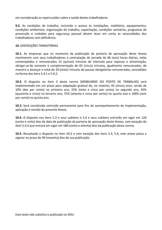Este texto não substitui o publicado no DOU
em consideração as repercussões sobre a saúde destes trabalhadores.
9.2. As condições de trabalho, incluindo o acesso às instalações, mobiliário, equipamentos,
condições ambientais, organização do trabalho, capacitação, condições sanitárias, programas de
prevenção e cuidados para segurança pessoal devem levar em conta as necessidades dos
trabalhadores com deficiência.
10. DISPOSIÇÕES TRANSITÓRIAS
10.1. As empresas que no momento da publicação da portaria de aprovação deste Anexo
mantiverem com seus trabalhadores a contratação de jornada de 06 (seis) horas diárias, nelas
contemplados e remunerados 15 (quinze) minutos de intervalo para repouso e alimentação,
obrigar-se-ão somente à complementação de 05 (cinco) minutos, igualmente remunerados, de
maneira a alcançar o total de 20 (vinte) minutos de pausas obrigatórias remuneradas, concedidos
na forma dos itens 5.4.1 e 5.4.2.
10.2. O disposto no item 2 desta norma (MOBILIÁRIO DO POSTO DE TRABALHO) será
implementado em um prazo para adaptação gradual de, no máximo, 05 (cinco) anos, sendo de
10% (dez por cento) no primeiro ano, 25% (vinte e cinco por cento) no segundo ano, 45%
(quarenta e cinco) no terceiro ano, 75% (setenta e cinco por cento) no quarto ano e 100% (cem
por cento) no quinto ano.
10.3. Será constituída comissão permanente para fins de acompanhamento da implementação,
aplicação e revisão do presente Anexo.
10.4. O disposto nos itens 5.3 e seus subitens e 5.4 e seus subitens entrarão em vigor em 120
(cento e vinte) dias da data de publicação da portaria de aprovação deste Anexo, com exceção do
item 5.4.4 que entrará em vigor em 180 (cento e oitenta) dias da publicação desta norma.
10.5. Ressalvado o disposto no item 10.2 e com exceção dos itens 5.3, 5.4, este anexo passa a
vigorar no prazo de 90 (noventa) dias de sua publicação.
 