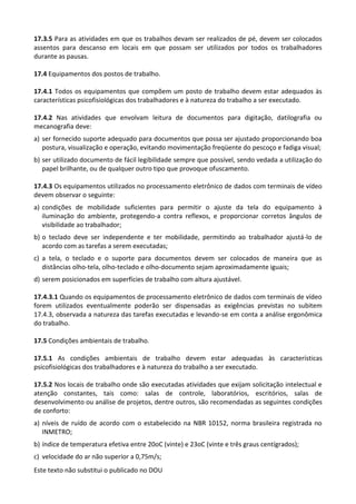 Este texto não substitui o publicado no DOU
17.3.5 Para as atividades em que os trabalhos devam ser realizados de pé, devem ser colocados
assentos para descanso em locais em que possam ser utilizados por todos os trabalhadores
durante as pausas.
17.4 Equipamentos dos postos de trabalho.
17.4.1 Todos os equipamentos que compõem um posto de trabalho devem estar adequados às
características psicofisiológicas dos trabalhadores e à natureza do trabalho a ser executado.
17.4.2 Nas atividades que envolvam leitura de documentos para digitação, datilografia ou
mecanografia deve:
a) ser fornecido suporte adequado para documentos que possa ser ajustado proporcionando boa
postura, visualização e operação, evitando movimentação freqüente do pescoço e fadiga visual;
b) ser utilizado documento de fácil legibilidade sempre que possível, sendo vedada a utilização do
papel brilhante, ou de qualquer outro tipo que provoque ofuscamento.
17.4.3 Os equipamentos utilizados no processamento eletrônico de dados com terminais de vídeo
devem observar o seguinte:
a) condições de mobilidade suficientes para permitir o ajuste da tela do equipamento à
iluminação do ambiente, protegendo-a contra reflexos, e proporcionar corretos ângulos de
visibilidade ao trabalhador;
b) o teclado deve ser independente e ter mobilidade, permitindo ao trabalhador ajustá-lo de
acordo com as tarefas a serem executadas;
c) a tela, o teclado e o suporte para documentos devem ser colocados de maneira que as
distâncias olho-tela, olho-teclado e olho-documento sejam aproximadamente iguais;
d) serem posicionados em superfícies de trabalho com altura ajustável.
17.4.3.1 Quando os equipamentos de processamento eletrônico de dados com terminais de vídeo
forem utilizados eventualmente poderão ser dispensadas as exigências previstas no subitem
17.4.3, observada a natureza das tarefas executadas e levando-se em conta a análise ergonômica
do trabalho.
17.5 Condições ambientais de trabalho.
17.5.1 As condições ambientais de trabalho devem estar adequadas às características
psicofisiológicas dos trabalhadores e à natureza do trabalho a ser executado.
17.5.2 Nos locais de trabalho onde são executadas atividades que exijam solicitação intelectual e
atenção constantes, tais como: salas de controle, laboratórios, escritórios, salas de
desenvolvimento ou análise de projetos, dentre outros, são recomendadas as seguintes condições
de conforto:
a) níveis de ruído de acordo com o estabelecido na NBR 10152, norma brasileira registrada no
INMETRO;
b) índice de temperatura efetiva entre 20oC (vinte) e 23oC (vinte e três graus centígrados);
c) velocidade do ar não superior a 0,75m/s;
 