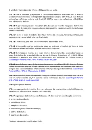 Este texto não substitui o publicado no DOU
d) umidade relativa do ar não inferior a 40 (quarenta) por cento.
17.5.2.1 Para as atividades que possuam as características definidas no subitem 17.5.2, mas não
apresentam equivalência ou correlação com aquelas relacionadas na NBR 10152, o nível de ruído
aceitável para efeito de conforto será de até 65 dB (A) e a curva de avaliação de ruído (NC) de
valor não superior a 60 dB.
17.5.2.2 Os parâmetros previstos no subitem 17.5.2 devem ser medidos nos postos de trabalho,
sendo os níveis de ruído determinados próximos à zona auditiva e as demais variáveis na altura do
tórax do trabalhador.
17.5.3 Em todos os locais de trabalho deve haver iluminação adequada, natural ou artificial, geral
ou suplementar, apropriada à natureza da atividade.
17.5.3.1 A iluminação geral deve ser uniformemente distribuída e difusa.
17.5.3.2 A iluminação geral ou suplementar deve ser projetada e instalada de forma a evitar
ofuscamento, reflexos incômodos, sombras e contrastes excessivos.
17.5.3.3 Os métodos de medição e os níveis mínimos de iluminamento a serem observados nos
locais de trabalho são os estabelecidos na Norma de Higiene Ocupacional n.º 11 (NHO 11) da
Fundacentro - Avaliação dos Níveis de Iluminamento em Ambientes de Trabalho Internos.
(Alterado pela Portaria MTb n.º 876, de 24 de outubro de 2018)
17.5.3.4 A medição dos níveis de iluminamento previstos no subitem 17.5.3.3 deve ser feita no
campo de trabalho onde se realiza a tarefa visual, utilizando-se de luxímetro com fotocélula
corrigida para a sensibilidade do olho humano e em função do ângulo de incidência. (Excluído pela
Portaria MTb n.º 876, de 24 de outubro de 2018)
17.5.3.5 Quando não puder ser definido o campo de trabalho previsto no subitem 17.5.3.4, este
será um plano horizontal a 0,75m (setenta e cinco centímetros) do piso. (Excluído pela Portaria
MTb n.º 876, de 24 de outubro de 2018)
17.6 Organização do trabalho.
17.6.1 A organização do trabalho deve ser adequada às características psicofisiológicas dos
trabalhadores e à natureza do trabalho a ser executado.
17.6.2 A organização do trabalho, para efeito desta NR, deve levar em consideração, no mínimo:
a) as normas de produção;
b) o modo operatório;
c) a exigência de tempo;
d) a determinação do conteúdo de tempo;
e) o ritmo de trabalho;
f) o conteúdo das tarefas.
 
