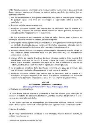 Este texto não substitui o publicado no DOU
17.6.3 Nas atividades que exijam sobrecarga muscular estática ou dinâmica do pescoço, ombros,
dorso e membros superiores e inferiores, e a partir da análise ergonômica do trabalho, deve ser
observado o seguinte:
a) todo e qualquer sistema de avaliação de desempenho para efeito de remuneração e vantagens
de qualquer espécie deve levar em consideração as repercussões sobre a saúde dos
trabalhadores;
b) devem ser incluídas pausas para descanso;
c) quando do retorno do trabalho, após qualquer tipo de afastamento igual ou superior a 15
(quinze) dias, a exigência de produção deverá permitir um retorno gradativo aos níveis de
produção vigentes na época anterior ao afastamento.
17.6.4 Nas atividades de processamento eletrônico de dados, deve-se, salvo o disposto em
convenções e acordos coletivos de trabalho, observar o seguinte:
a) o empregador não deve promover qualquer sistema de avaliação dos trabalhadores envolvidos
nas atividades de digitação, baseado no número individual de toques sobre o teclado, inclusive
o automatizado, para efeito de remuneração e vantagens de qualquer espécie;
b) o número máximo de toques reais exigidos pelo empregador não deve ser superior a 8.000 por
hora trabalhada, sendo considerado toque real, para efeito desta NR, cada movimento de
pressão sobre o teclado;
c) o tempo efetivo de trabalho de entrada de dados não deve exceder o limite máximo de 5
(cinco) horas, sendo que, no período de tempo restante da jornada, o trabalhador poderá
exercer outras atividades, observado o disposto no art. 468 da Consolidação das Leis do
Trabalho, desde que não exijam movimentos repetitivos, nem esforço visual;
d) nas atividades de entrada de dados deve haver, no mínimo, uma pausa de 10 minutos para
cada 50 minutos trabalhados, não deduzidos da jornada normal de trabalho;
e) quando do retorno ao trabalho, após qualquer tipo de afastamento igual ou superior a 15
(quinze) dias, a exigência de produção em relação ao número de toques deverá ser iniciado em
níveis inferiores do máximo estabelecido na alínea "b" e ser ampliada progressivamente.
ANEXO I
TRABALHO DOS OPERADORES DE CHECKOUT
(Aprovado pela Portaria SIT n.º 08, de 30 de março de 2007)
1. Objetivo e campo de aplicação
1.1. Esta Norma objetiva estabelecer parâmetros e diretrizes mínimas para adequação das
condições de trabalho dos operadores de checkout, visando à prevenção dos problemas de saúde
e segurança relacionados ao trabalho.
1.2. Esta Norma aplica-se aos empregadores que desenvolvam atividade comercial utilizando
sistema de auto-serviço e checkout, como supermercados, hipermercados e comércio atacadista.
2. O posto de trabalho
2.1. Em relação ao mobiliário do checkout e às suas dimensões, incluindo distâncias e alturas, no
posto de trabalho deve-se:
 