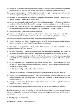 Este texto não substitui o publicado no DOU
a) atender às características antropométricas de 90% dos trabalhadores, respeitando os alcances
dos membros e da visão, ou seja, compatibilizando as áreas de visão com a manipulação;
b) assegurar a postura para o trabalho na posição sentada e em pé, e as posições confortáveis dos
membros superiores e inferiores, nessas duas situações;
c) respeitar os ângulos limites e trajetórias naturais dos movimentos, durante a execução das
tarefas, evitando a flexão e a torção do tronco;
d) garantir um espaço adequado para livre movimentação do operador e colocação da cadeira, a
fim de permitir a alternância do trabalho na posição em pé com o trabalho na posição sentada;
e) manter uma cadeira de trabalho com assento e encosto para apoio lombar, com estofamento
de densidade adequada, ajustáveis à estatura do trabalhador e à natureza da tarefa;
f) colocar apoio para os pés, independente da cadeira;
g) adotar, em cada posto de trabalho, sistema com esteira eletro-mecânica para facilitar a
movimentação de mercadorias nos checkouts com comprimento de 2,70 metros ou mais;
h) disponibilizar sistema de comunicação com pessoal de apoio e supervisão;
i) manter mobiliário sem quinas vivas ou rebarbas, devendo os elementos de fixação (pregos,
rebites, parafusos) ser mantidos de forma a não causar acidentes.
2.2. Em relação ao equipamento e às ferramentas utilizadas pelos operadores de checkout para o
cumprimento de seu trabalho, deve-se:
a) escolhê-los de modo a favorecer os movimentos e ações próprias da função, sem exigência
acentuada de força, pressão, preensão, flexão, extensão ou torção dos segmentos corporais;
b) posicioná-los no posto de trabalho dentro dos limites de alcance manual e visual do operador,
permitindo a movimentação dos membros superiores e inferiores e respeitando a natureza da
tarefa;
c) garantir proteção contra acidentes de natureza mecânica ou elétrica nos checkouts, com base
no que está previsto nas normas regulamentadoras do MTE ou em outras normas nacionais,
tecnicamente reconhecidas;
d) mantê-los em condições adequadas de funcionamento.
2.3. Em relação ao ambiente físico de trabalho e ao conjunto do posto de trabalho, deve-se:
a) manter as condições de iluminamento, ruído, conforto térmico, bem como a proteção contra
outros fatores de risco químico e físico, de acordo com o previsto na NR-17 e outras normas
regulamentadoras;
b) proteger os operadores de checkout contra correntes de ar, vento ou grandes variações
climáticas, quando necessário;
c) utilizar superfícies opacas, que evitem reflexos incômodos no campo visual do trabalhador.
2.4. Na concepção do posto de trabalho do operador de checkout deve-se prever a possibilidade
de fazer adequações ou ajustes localizados, exceto nos equipamentos fixos, considerando o
conforto dos operadores.
3. A manipulação de mercadorias
 
