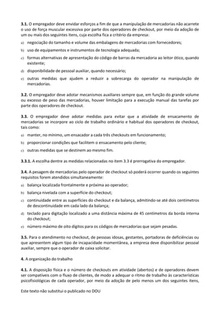 Este texto não substitui o publicado no DOU
3.1. O empregador deve envidar esforços a fim de que a manipulação de mercadorias não acarrete
o uso de força muscular excessiva por parte dos operadores de checkout, por meio da adoção de
um ou mais dos seguintes itens, cuja escolha fica a critério da empresa:
a) negociação do tamanho e volume das embalagens de mercadorias com fornecedores;
b) uso de equipamentos e instrumentos de tecnologia adequada;
c) formas alternativas de apresentação do código de barras da mercadoria ao leitor ótico, quando
existente;
d) disponibilidade de pessoal auxiliar, quando necessário;
e) outras medidas que ajudem a reduzir a sobrecarga do operador na manipulação de
mercadorias.
3.2. O empregador deve adotar mecanismos auxiliares sempre que, em função do grande volume
ou excesso de peso das mercadorias, houver limitação para a execução manual das tarefas por
parte dos operadores de checkout.
3.3. O empregador deve adotar medidas para evitar que a atividade de ensacamento de
mercadorias se incorpore ao ciclo de trabalho ordinário e habitual dos operadores de checkout,
tais como:
a) manter, no mínimo, um ensacador a cada três checkouts em funcionamento;
b) proporcionar condições que facilitem o ensacamento pelo cliente;
c) outras medidas que se destinem ao mesmo fim.
3.3.1. A escolha dentre as medidas relacionadas no item 3.3 é prerrogativa do empregador.
3.4. A pesagem de mercadorias pelo operador de checkout só poderá ocorrer quando os seguintes
requisitos forem atendidos simultaneamente:
a) balança localizada frontalmente e próxima ao operador;
b) balança nivelada com a superfície do checkout;
c) continuidade entre as superfícies do checkout e da balança, admitindo-se até dois centímetros
de descontinuidade em cada lado da balança;
d) teclado para digitação localizado a uma distância máxima de 45 centímetros da borda interna
do checkout;
e) número máximo de oito dígitos para os códigos de mercadorias que sejam pesadas.
3.5. Para o atendimento no checkout, de pessoas idosas, gestantes, portadoras de deficiências ou
que apresentem algum tipo de incapacidade momentânea, a empresa deve disponibilizar pessoal
auxiliar, sempre que o operador de caixa solicitar.
4. A organização do trabalho
4.1. A disposição física e o número de checkouts em atividade (abertos) e de operadores devem
ser compatíveis com o fluxo de clientes, de modo a adequar o ritmo de trabalho às características
psicofisiológicas de cada operador, por meio da adoção de pelo menos um dos seguintes itens,
 