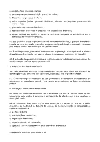 Este texto não substitui o publicado no DOU
cuja escolha fica a critério da empresa:
a) pessoas para apoio ou substituição, quando necessário;
b) filas únicas por grupos de checkouts;
c) caixas especiais (idosos, gestantes, deficientes, clientes com pequenas quantidades de
mercadorias);
d) pausas durante a jornada de trabalho;
e) rodízio entre os operadores de checkouts com características diferentes;
f) outras medidas que ajudem a manter o movimento adequado de atendimento sem a
sobrecarga do operador de checkout.
4.2. São garantidas saídas do posto de trabalho, mediante comunicação, a qualquer momento da
jornada, para que os operadores atendam às suas necessidades fisiológicas, ressalvado o intervalo
para refeição previsto na Consolidação das Leis do Trabalho.
4.3. É vedado promover, para efeitos de remuneração ou premiação de qualquer espécie, sistema
de avaliação do desempenho com base no número de mercadorias ou compras por operador.
4.4. É atribuição do operador de checkout a verificação das mercadorias apresentadas, sendo-lhe
vedada qualquer tarefa de segurança patrimonial.
5. Os aspectos psicossociais do trabalho
5.1. Todo trabalhador envolvido com o trabalho em checkout deve portar um dispositivo de
identificação visível, com nome e/ou sobrenome, escolhido(s) pelo próprio trabalhador.
5.2. É vedado obrigar o trabalhador ao uso, permanente ou temporário, de vestimentas ou
propagandas ou maquilagem temática, que causem constrangimento ou firam sua dignidade
pessoal.
6. Informação e formação dos trabalhadores
6.1. Todos os trabalhadores envolvidos com o trabalho de operador de checkout devem receber
treinamento, cujo objetivo é aumentar o conhecimento da relação entre o seu trabalho e a
promoção à saúde.
6.2. O treinamento deve conter noções sobre prevenção e os fatores de risco para a saúde,
decorrentes da modalidade de trabalho de operador de checkout, levando em consideração os
aspectos relacionados a:
a) posto de trabalho;
b) manipulação de mercadorias;
c) organização do trabalho;
d) aspectos psicossociais do trabalho;
e) agravos à saúde mais encontrados entre operadores de checkout.
 