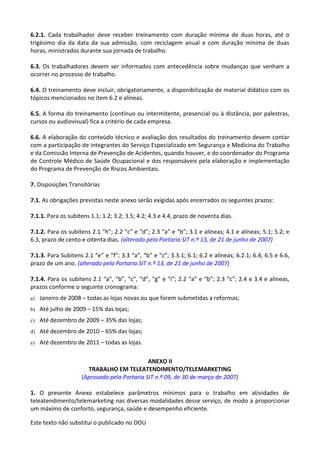 Este texto não substitui o publicado no DOU
6.2.1. Cada trabalhador deve receber treinamento com duração mínima de duas horas, até o
trigésimo dia da data da sua admissão, com reciclagem anual e com duração mínima de duas
horas, ministrados durante sua jornada de trabalho.
6.3. Os trabalhadores devem ser informados com antecedência sobre mudanças que venham a
ocorrer no processo de trabalho.
6.4. O treinamento deve incluir, obrigatoriamente, a disponibilização de material didático com os
tópicos mencionados no item 6.2 e alíneas.
6.5. A forma do treinamento (contínuo ou intermitente, presencial ou à distância, por palestras,
cursos ou audiovisual) fica a critério de cada empresa.
6.6. A elaboração do conteúdo técnico e avaliação dos resultados do treinamento devem contar
com a participação de integrantes do Serviço Especializado em Segurança e Medicina do Trabalho
e da Comissão Interna de Prevenção de Acidentes, quando houver, e do coordenador do Programa
de Controle Médico de Saúde Ocupacional e dos responsáveis pela elaboração e implementação
do Programa de Prevenção de Riscos Ambientais.
7. Disposições Transitórias
7.1. As obrigações previstas neste anexo serão exigidas após encerrados os seguintes prazos:
7.1.1. Para os subitens 1.1; 1.2; 3.2; 3.5; 4.2; 4.3 e 4.4, prazo de noventa dias.
7.1.2. Para os subitens 2.1 “h”; 2.2 “c” e “d”; 2.3 “a” e “b”; 3.1 e alíneas; 4.1 e alíneas; 5.1; 5.2; e
6.3, prazo de cento e oitenta dias. (alterado pela Portaria SIT n.º 13, de 21 de junho de 2007)
7.1.3. Para Subitens 2.1 “e” e “f”; 3.3 “a”, “b” e “c”; 3.3.1; 6.1; 6.2 e alíneas; 6.2.1; 6.4; 6.5 e 6.6,
prazo de um ano. (alterado pela Portaria SIT n.º 13, de 21 de junho de 2007)
7.1.4. Para os subitens 2.1 “a”, “b”, “c”, “d”, “g” e “i”; 2.2 “a” e “b”; 2.3 “c”; 2.4 e 3.4 e alíneas,
prazos conforme o seguinte cronograma:
a) Janeiro de 2008 – todas as lojas novas ou que forem submetidas a reformas;
b) Até julho de 2009 – 15% das lojas;
c) Até dezembro de 2009 – 35% das lojas;
d) Até dezembro de 2010 – 65% das lojas;
e) Até dezembro de 2011 – todas as lojas.
ANEXO II
TRABALHO EM TELEATENDIMENTO/TELEMARKETING
(Aprovado pela Portaria SIT n.º 09, de 30 de março de 2007)
1. O presente Anexo estabelece parâmetros mínimos para o trabalho em atividades de
teleatendimento/telemarketing nas diversas modalidades desse serviço, de modo a proporcionar
um máximo de conforto, segurança, saúde e desempenho eficiente.
 