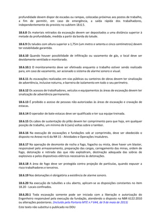 Este texto não substitui o publicado no DOU
profundidade devem dispor de escadas ou rampas, colocadas próximas aos postos de trabalho,
a fim de permitir, em caso de emergência, a saída rápida dos trabalhadores,
independentemente do previsto no subitem 18.6.5.
18.6.8 Os materiais retirados da escavação devem ser depositados a uma distância superior à
metade da profundidade, medida a partir da borda do talude.
18.6.9 Os taludes com altura superior a 1,75m (um metro e setenta e cinco centímetros) devem
ter estabilidade garantida.
18.6.10 Quando houver possibilidade de infiltração ou vazamento de gás, o local deve ser
devidamente ventilado e monitorado.
18.6.10.1 O monitoramento deve ser efetivado enquanto o trabalho estiver sendo realizado
para, em caso de vazamento, ser acionado o sistema de alarme sonoro e visual.
18.6.11 As escavações realizadas em vias públicas ou canteiros de obras devem ter sinalização
de advertência, inclusive noturna, e barreira de isolamento em todo o seu perímetro.
18.6.12 Os acessos de trabalhadores, veículos e equipamentos às áreas de escavação devem ter
sinalização de advertência permanente.
18.6.13 É proibido o acesso de pessoas não-autorizadas às áreas de escavação e cravação de
estacas.
18.6.14 O operador de bate-estacas deve ser qualificado e ter sua equipe treinada.
18.6.15 Os cabos de sustentação do pilão devem ter comprimento para que haja, em qualquer
posição de trabalho, um mínimo de 6 (seis) voltas sobre o tambor.
18.6.16 Na execução de escavações e fundações sob ar comprimido, deve ser obedecido o
disposto no Anexo no 6 da NR 15 - Atividades e Operações Insalubres.
18.6.17 Na operação de desmonte de rocha a fogo, fogacho ou mista, deve haver um blaster,
responsável pelo armazenamento, preparação das cargas, carregamento das minas, ordem de
fogo, detonação e retirada das que não explodiram, destinação adequada das sobras de
explosivos e pelos dispositivos elétricos necessários às detonações.
18.6.18 A área de fogo deve ser protegida contra projeção de partículas, quando expuser a
risco trabalhadores e terceiros.
18.6.19 Nas detonações é obrigatória a existência de alarme sonoro.
18.6.20 Na execução de tubulões a céu aberto, aplicam-se as disposições constantes no item
18.20 - Locais confinados.
18.6.20.1 Toda escavação somente pode ser iniciada com a liberação e autorização do
Engenheiro responsável pela execução da fundação, atendendo o disposto na NBR 6122:2010
ou alterações posteriores. (Incluído pela Portaria MTE n.º 644, de 9 de maio de 2013)
 